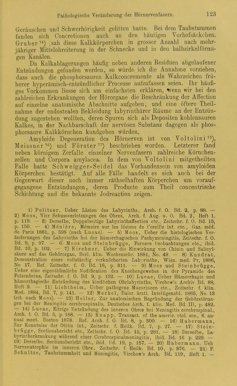 Geräuschen und Schwerhörigkeit gelitten hatte. Bei dem Taubstummen fanden sich Conoretionen ~ auch an den häutigen Vorhofsäckchen. Gr über74) ,sah diese Kalkkörperchen in grosser Anzahl nach mehr- jähriger Mittelohreiterung in der Schnecke und in den halbzirkelförmi- gen Kanälen. Da Kalkablagerungen häufig neben anderen Residuen abgelaufener Entzündungen gefunden werden, so würde ich die Annahme vorziehen, dass auch die phosphorsauren Kalkconcremente als Wahrzeichen frü- herer hyperämisch-entzündlicher Processe aufzufassen seien. Ihr häufi- ges Vorkommen Hesse sich am einfachsten erklären, wenn wir bei den zahlreichen Erkrankungen der Hörorgane die Beschränkung der Affection auf einzelne anatomische Abschnitte aufgeben, und eine öftere Theil- nahme der endostealen Bekleidung labyrinthärer Räume an der Entzün- dung zugestehen wollten, deren Spuren sich als Depositen kohlensauren Kalkes, in der Nachbarschaft der nervösen Substanz dagegen als phos- phorsaure Kalkkörnchen kundgeben würden. Amyloide Degeneration des Hörnerven ist von Voltolini 75), Meissner76) und Förster77) beschrieben worden. Letzterer fand neben körnigem Zerfalle einzelner Nervenfasern zahlreiche Körnchen- zellen und Corpora amylacea. In dem von Voltolini mitgetheilten Falle hatte Schweigger-Seidel das Vorhandensein von amyloiden Körperchen bestätigt. Auf alle Fälle handelt es sich auch bei der Gegenwart dieser noch immer räthselhaften Körperchen um vorauf- gegangene Entzündungen, deren Producte zum Theil concentrische Schichtung und die bekannte Jodreaction zeigen. 1) Politzer, Ueber Läsion des Labyrinths, Arch. f. 0. Bd. 2, p. 88. — 2) Moos, Vier Schussverletzungen des Ohres, Arch. f. Aug. u. 0. Bd. 2, Heft 1, p. 119. -- 3) Derselbe, Doppelseitige Labyrinthaffection etc., Zeitschr. f. 0. Bd. 13, p. 150. — 4) Meniere, Memoire sur les lesions de Poreille int. etc., Gaz. med. de Paris 1861, p. 598 (nach Lucae). — 5) Moos, Ueber die histologischen Ver- änderungen des Labyrinths bei der hämorrhagischen Pachymeningitis, Zeitschr. f. 0. Bd. 9, p. 97. — 6' Moos und Steinbrügge, Fernere Beobachtungen etc., ibid. Bd. 10, p. 102. — 7) Kirchner, Ueber die Einwirkung von Chinin und Salicyl- säure auf das Gehörorgan, Berl. klin. Wochenschr. 1881, No. 49. — 8) Kundrat, Demonstration eines vollständig verknöcherten Labyrinths, Wien. med. Pr, 1886, No 17. Ref. Zeitschr. f. 0. Bd. 16, p. 311. — 9) Moos und Steinbrügge, Ueber eine eigenthümliehe Modification des Knochengewebes in der Pyramide des Felsenbeins, Zeitschr. f. 0. Bd 9, p. 132. — 10) Lucae, Ueber Hämorrhagie und hämorrhagische Entzündung des kindlichen Ohrlabyrinths, Virchow’s Archiv Bd. 88, Heft 3. — 11) Lichtheim, Ueber pathogene Mucorineen etc., Zeitschr. f. klin. Med. 1884, Bd. 7, p. 141. — 12) Merkel, Baier. ärztl. Intelligenzbl. 1865, No. 13 (cit. nach Moos). — 13) Heller, Zur anatomischen Begründung der Gehörstörun- gen bei der Meningitis cerebrospinalis, Deutsches Arch. f. klin. Med. Bd. III, p. 482. 14) Lucae, Eitrige Entzündung des inneren Ohres bei Meningitis cerebrospinal., Arch. f. 0. Bd. 5, p. 188. — 15) Knapp, Transact. of the americ. otol. soc., 6. an- nual meet. Boston 1873. Ref. Arch. f. 0. Bd. 8, p. 300. — 16) Habermann, Zur Kenntniss der Otitis int., Zeitschr. f. Heilk. Bd. 7, p. 27. — 17) Stein- brügge, Sectionsbericht etc., Zeitschr. f. 0. Bd. 15, p. 281. — 18) Derselbe, La- byrintherkrankung während einer Cerebrospinalmeningitis, ibid. Bd. 16 p. 229 — 19) Derselbe, Sectionsbericht etc., ibid. Bd. 19, p. 157. — 20) Habermann. Ueb Nervenatrophie im inneren Ohre, Zeitschr. f. Heilk. Bd. 10, p. 376. — 21) F. Schnitze, Taubstummheit und Meningitis, Virchow’s Arch. Bd. 119, Heft 1. —