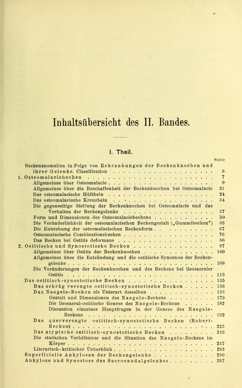 Inhaltsübersicht des IL Bandes. I. Theil. Seite Beckenanomalien in Folge von Erkrankungen der Beckeiiknochen und ihrer Gelenke. Classification 5 1. Osteomalaciebecken 7 Allgemeines über Osteomalacie 9- Allgemeines über die Beschaffenheit der Beckenknoehen bei Osteomalacie 21 Das osteomalacische Hüftbein 24 Das osteomalacische Kreuzbein . . • 34 Die gegenseitige Stellung der Beckenknoehen bei Osteomalacie und das Verhalten der Beckengelenke 37 Form und Dimensionen des Osteomalaciebeekens 50 Die Yeränderlichkeit der osteomalacischen Beckengestalt („Gummibecken) &3 Die Entstehung der osteomalacischen Beckenform 67 Osteomalacische Combinationsbecken . 76 Das Becken bei Ostitis deformans 8& 2. Ostitische und Synostotisehe Becken 97 Allgemeines über Ostitis der Beckenknochen 100 Allgemeines über die Entzündung und die ostitische Synostose der Becken- gelenke 108 Die Veränderungen der Beckenknochen und des Beckens bei ileosacraler Ostitis 118 Das ostitisch-synostotisehe Becken .... • 135 Das schräg verengte ostitisch-synostotische Becken 138 Das Naegele-Becken als Unterart desselben 153 Gestalt und Dimensionen des Naegele-Beckens 17^ Die ileosacral-ostitische Genese des Naegele-Beckens 182 Discussion einzelner Hauptfragen in der Genese des Naegele- Beckens 192 Das querverengte ^stitisch-synostotische Becken (Robert- Becken) 225 Das atypische ostitisch-synostotisch e Becken 24^ Die statischen Verhältnisse und die Situation des Naegele-Beckens im Körper 257 Literarisch-kritischer Ueberblick 283 Superfieielle Ankylosen der Beckengelenke 290 Ankylose und Synostose des Sacrocaudalgelenkes 297