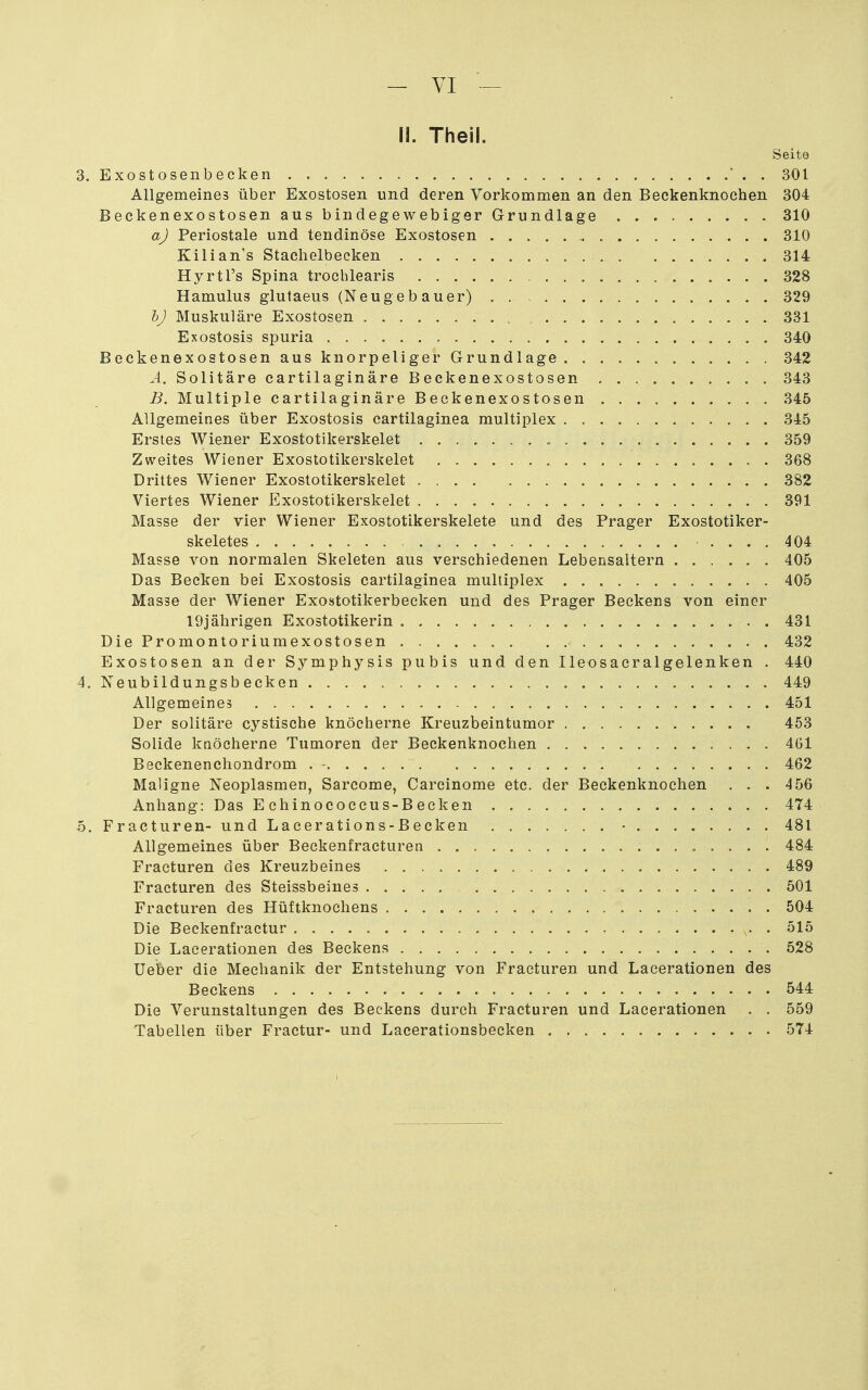 - VI - II. Theil. Seite 3. Exostosenbecken . 301 Allgemeines über Exostosen und deren Vorkommen an den Beckenknochen 304 Beckenexostosen aus bindegewebiger Grundlage 310 a) Periostale und tendinöse Exostosen 310 Kilian's Staclielbecken 314 Hyrtl's Spina trocblearis 328 Hamulus glutaeus (Neugebauer) 329 h) Muskuläre Exostosen 331 Exostosis spuria 340 Beckenexostosen aus knorpeliger Grundlage 342 A. Solitäre cartilaginäre Beckenexostosen 343 B. Multiple cartilaginäre Beckenexostosen 345 Allgemeines über Exostosis cartilaginea multiplex 345 Erstes Wiener Exostotikerskelet 359 Zweites Wiener Exostotikerskelet 368 Drittes Wiener Exostotikerskelet 382 Viertes Wiener Exostotikerskelet 391 Masse der vier Wiener Exostotikerskelete und des Prager Exostotiker- skeletes .... 404 Masse von normalen Skeleten aus verschiedenen Lebensaltern 405 Das Becken bei Exostosis cartilaginea multiplex 405 Masse der Wiener Exostotikerbecken und des Prager Beckens von einer 19jährigen Exostotikerin 431 DiePromontoriumexostosen 432 Exostosen an der Symphysis pubis und den Ileosacralgelenken . 440 4, Neubildungsbecken 449 Allgemeines 451 Der solitäre cystische knöcherne Kreuzbeintumor 453 Solide knöcherne Tumoren der Beckenknochen 461 Beckenencliondrom . - 462 Maligne Neoplasmen, Sarcome, Carcinome etc. der Beckenknochen ... 456 Anhang: Das E chinococcus-B ecken 474 o. Fracturen-undLacerations-Becken • 481 Allgemeines über Beckenfracturen 484 Fracturen des Kreuzbeines 489 Fracturen des Steissbeines 501 Fracturen des Hüftknochens 504 Die Beckenfractur 515 Die Lacerationen des Beckens 528 lieber die Mechanik der Entstehung von Fracturen und Lacerationen des Beckens 544 Die Verunstaltungen des Beckens durch Fracturen und Lacerationen . . 559 Tabellen über Fractur- und Lacerationsbecken 574