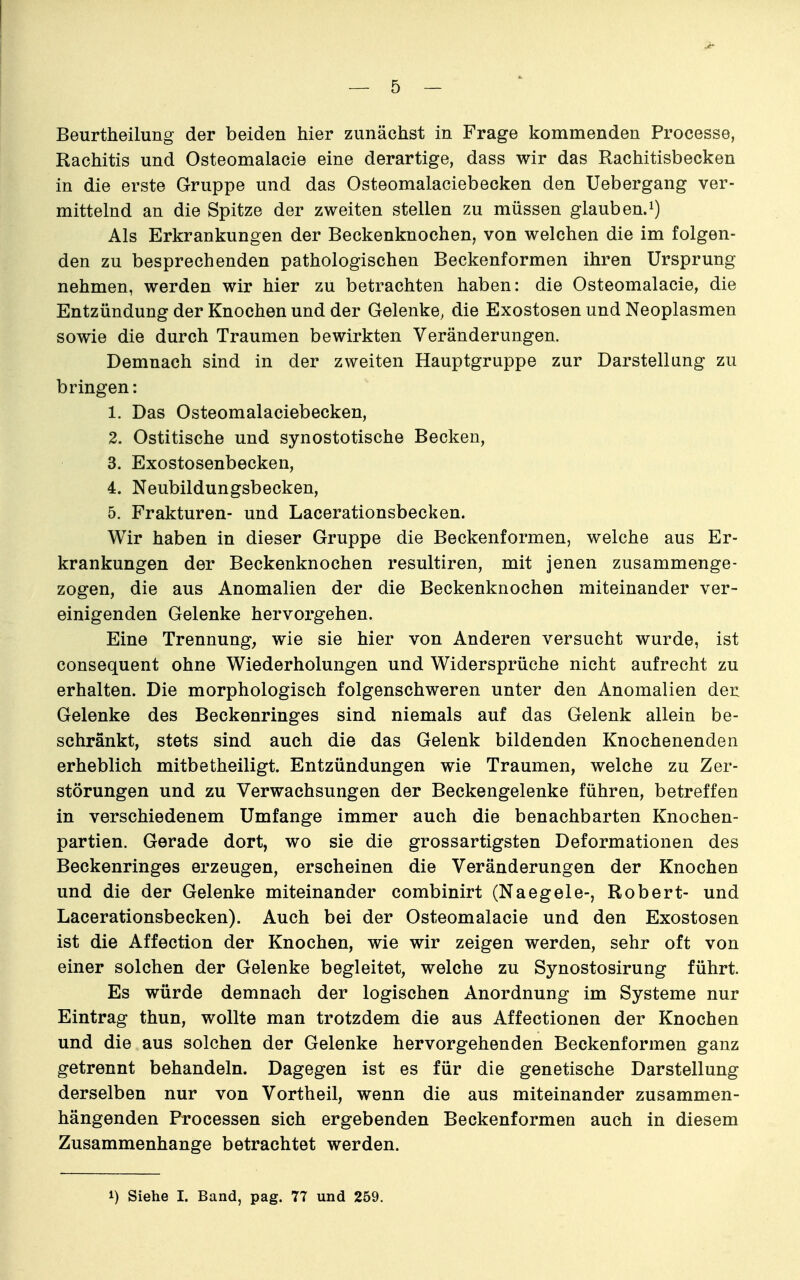 Beurtheilung der beiden hier zunächst in Frage kommenden Processe, Rachitis und Osteomalacie eine derartige, dass wir das Rachitisbecken in die erste Gruppe und das Osteomalaciebecken den Uebergang ver- mittelnd an die Spitze der zweiten stellen zu müssen glaub en.i) Als Erkrankungen der Beckenknochen, von welchen die im folgen- den zu besprechenden pathologischen Beckenformen ihren Ursprung nehmen, werden wir hier zu betrachten haben: die Osteomalacie, die Entzündung der Knochen und der Gelenke, die Exostosen und Neoplasmen sowie die durch Traumen bewirkten Veränderungen. Demnach sind in der zweiten Hauptgruppe zur Darstellung zu bringen: 1. Das Osteomalaciebecken, 2. Ostitische und synostotische Becken, 3. Exostosenbecken, 4. Neubildungsbecken, 5. Frakturen- und Lacerationsbecken. Wir haben in dieser Gruppe die Beckenformen, welche aus Er- krankungen der Beckenknochen resultiren, mit jenen zusammenge- zogen, die aus Anomalien der die Beckenknochen miteinander ver- einigenden Gelenke hervorgehen. Eine Trennung, wie sie hier von Anderen versucht wurde, ist consequent ohne Wiederholungen und Widersprüche nicht aufrecht zu erhalten. Die morphologisch folgenschweren unter den Anomalien der Gelenke des Beckenringes sind niemals auf das Gelenk allein be- schränkt, stets sind auch die das Gelenk bildenden Knochenenden erheblich mitbetheiligt. Entzündungen wie Traumen, welche zu Zer- störungen und zu Verwachsungen der Beckengelenke führen, betreffen in verschiedenem Umfange immer auch die benachbarten Knochen- partien. Gerade dort, wo sie die grossartigsten Deformationen des Beckenringes erzeugen, erscheinen die Veränderungen der Knochen und die der Gelenke miteinander combinirt (Naegele-, Robert- und Lacerationsbecken). Auch bei der Osteomalacie und den Exostosen ist die Affection der Knochen, wie wir zeigen werden, sehr oft von einer solchen der Gelenke begleitet, welche zu Synostosirung führt. Es würde demnach der logischen Anordnung im Systeme nur Eintrag thun, wollte man trotzdem die aus Affectionen der Knochen und die aus solchen der Gelenke hervorgehenden Beckenformen ganz getrennt behandeln. Dagegen ist es für die genetische Darstellung derselben nur von Vortheil, wenn die aus miteinander zusammen- hängenden Processen sich ergebenden Beckenformen auch in diesem Zusammenhange betrachtet werden. 1) Siehe I. Band, pag. 77 und 259.