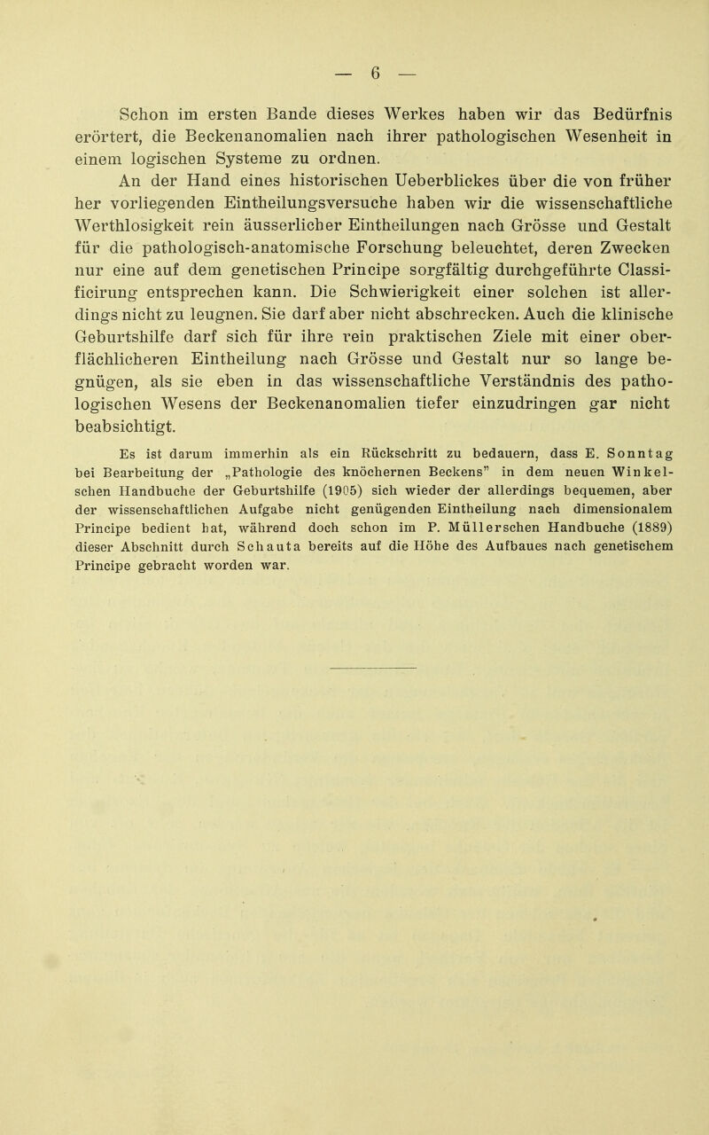 Schon im ersten Bande dieses Werkes haben wir das Bedürfnis erörtert, die Beckenanomalien nach ihrer pathologischen Wesenheit in einem logischen Systeme zu ordnen. An der Hand eines historischen Ueberblickes über die von früher her vorliegenden Eintheilungsversuche haben wir die wissenschaftliche Werthlosigkeit rein äusserlicher Eintheilungen nach Grösse und Gestalt für die pathologisch-anatomische Forschung beleuchtet, deren Zwecken nur eine auf dem genetischen Principe sorgfältig durchgeführte Classi- ficirung entsprechen kann. Die Schwierigkeit einer solchen ist aller- dings nicht zu leugnen. Sie darf aber nicht abschrecken. Auch die klinische Geburtshilfe darf sich für ihre rein praktischen Ziele mit einer ober- flächlicheren Eintheilung nach Grösse und Gestalt nur so lange be- gnügen, als sie eben in das wissenschaftliche Verständnis des patho- logischen Wesens der Beckenanomalien tiefer einzudringen gar nicht beabsichtigt. Es ist darum immerhin als ein Rückschritt zu bedauern, dass E. Sonntag bei Bearbeitung der „Pathologie des knöchernen Beckens in dem neuen Winkei- schen Handbuche der Geburtshilfe (1905) sich wieder der allerdings bequemen, aber der wissenschaftlichen Aufgabe nicht genügenden Eintheilung nach dimensionalem Principe bedient hat, während doch schon im P. Müllerschen Handbuche (1889) dieser Abschnitt durch Schauta bereits auf die Höhe des Aufbaues nach genetischem Principe gebracht worden war.