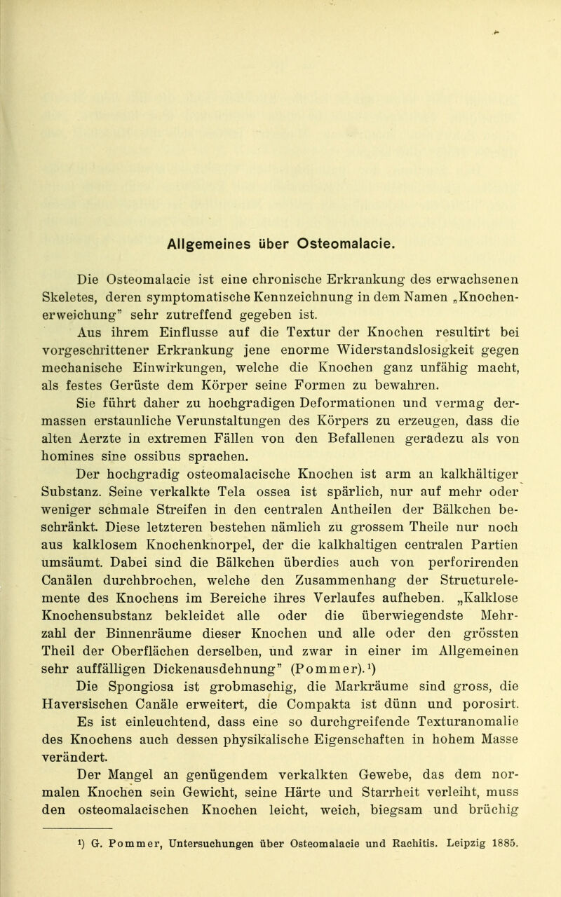 Allgemeines über Osteomalacie. Die Osteomalacie ist eine chronische Erkrankung des erwachsenen Skeletes, deren symptomatische Kennzeichnung in dem Namen „Knochen- erweichung sehr zutreffend gegeben ist. Aus ihrem Einflüsse auf die Textur der Knochen resultirt bei vorgeschrittener Erkrankung jene enorme Widerstandslosigkeit gegen mechanische Einwirkungen, welche die Knochen ganz unfähig macht, als festes Gerüste dem Körper seine Formen zu bewahren. Sie führt daher zu hochgradigen Deformationen und vermag der- massen erstaunliche Verunstaltungen des Körpers zu erzeugen, dass die alten Aerzte in extremen Fällen von den Befallenen geradezu als von homines sine ossibus sprachen. Der hochgradig osteomalacische Knochen ist arm an kalkhältiger Substanz. Seine verkalkte Tela ossea ist spärlich, nur auf mehr oder weniger schmale Streifen in den centralen Antheilen der Bälkchen be- schränkt. Diese letzteren bestehen nämlich zu grossem Theile nur noch aus kalklosem Knochenknorpel, der die kalkhaltigen centralen Partien umsäumt. Dabei sind die Bälkchen überdies auch von perforirenden Canälen durchbrochen, welche den Zusammenhang der Structurele- mente des Knochens im Bereiche ihres Verlaufes aufheben. „Kalklose Knochensubstanz bekleidet alle oder die überwiegendste Mehr- zahl der Binnenräume dieser Knochen und alle oder den grössten Theil der Oberflächen derselben, und zwar in einer im Allgemeinen sehr auffälligen Dickenausdehnung (Pommer). Die Spongiosa ist grobmaschig, die Markräume sind gross, die Haversischen Canäle erweitert, die Compakta ist dünn und porosirt. Es ist einleuchtend, dass eine so durchgreifende Texturanomalie des Knochens auch de-ssen physikalische Eigenschaften in hohem Masse verändert. Der Mangel an genügendem verkalkten Gewebe, das dem nor- malen Knochen sein Gewicht, seine Härte und Starrheit verleiht, muss den osteomalacischen Knochen leicht, weich, biegsam und brüchig 1) G. Pommer, Untersuchungen über Osteomalacie und Rachitis. Leipzig 1885.