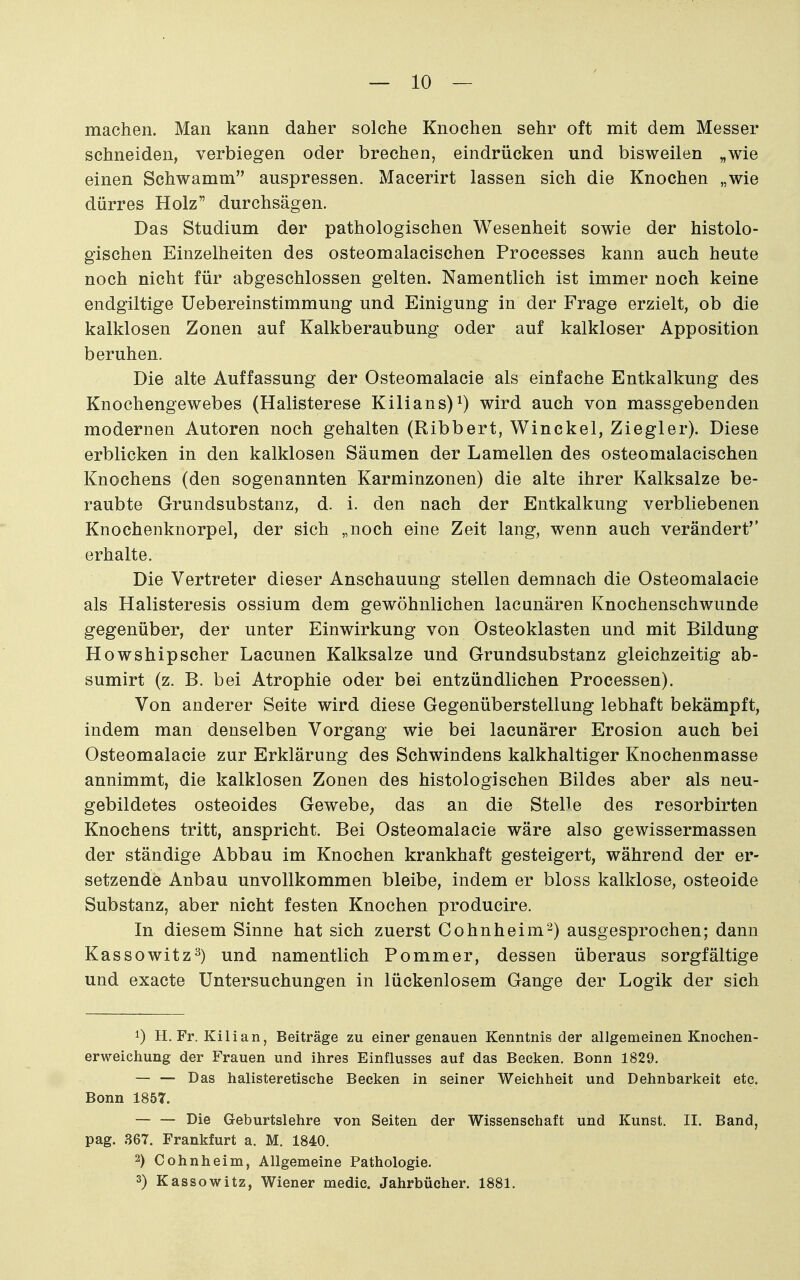 machen. Man kann daher solche Knochen sehr oft mit dem Messer schneiden, verbiegen oder brechen, eindrücken und bisweilen „wie einen Schwamm auspressen. Macerirt lassen sich die Knochen „wie dürres Holz durchsägen. Das Studium der pathologischen Wesenheit sowie der histolo- gischen Einzelheiten des osteomalacischen Processes kann auch heute noch nicht für abgeschlossen gelten. Namentlich ist immer noch keine endgiltige Uebereinstimmung und Einigung in der Frage erzielt, ob die kalklosen Zonen auf Kalkberaubung oder auf kalkloser Apposition beruhen. Die alte Auffassung der Osteomalacie als einfache Entkalkung des Knochengewebes (Halisterese Kilians)wird auch von massgebenden modernen Autoren noch gehalten (Ribbert, Winckel, Ziegler). Diese erblicken in den kalklosen Säumen der Lamellen des osteomalacischen Knochens (den sogenannten Karminzonen) die alte ihrer Kalksalze be- raubte Grundsubstanz, d. i. den nach der Entkalkung verbliebenen Knochenknorpel, der sich „noch eine Zeit lang, wenn auch verändert'' erhalte. Die Vertreter dieser Anschauung stellen demnach die Osteomalacie als Halisteresis ossium dem gewöhnlichen lacunären Knochenschwunde gegenüber, der unter Einwirkung von Osteoklasten und mit Bildung Howshipscher Lacunen Kalksalze und Grundsubstanz gleichzeitig ab- sumirt (z. B. bei Atrophie oder bei entzündlichen Processen). Von anderer Seite wird diese Gegenüberstellung lebhaft bekämpft, indem man denselben Vorgang wie bei lacunärer Erosion auch bei Osteomalacie zur Erklärung des Schwindens kalkhaltiger Knochenmasse annimmt, die kalklosen Zonen des histologischen Bildes aber als neu- gebildetes osteoides Gewebe, das an die Stelle des resorbirten Knochens tritt, anspricht. Bei Osteomalacie wäre also gewissermassen der ständige Abbau im Knochen krankhaft gesteigert, während der er- setzende Anbau unvollkommen bleibe, indem er bloss kalklose, osteoide Substanz, aber nicht festen Knochen producire. In diesem Sinne hat sich zuerst Cohnheim-) ausgesprochen; dann Kassowitz^) und namentlich Pommer, dessen überaus sorgfältige und exacte Untersuchungen in lückenlosem Gange der Logik der sich 1) H. Fr. Kilian, Beiträge zu einer genauen Kenntnis der allgemeinen Knochen- erweichung der Frauen und ihres Einflusses auf das Becken. Bonn 1829. — — Das halisteretische Becken in seiner Weichheit und Dehnbarkeit etc. Bonn 1857. — — Die Geburtslehre von Seiten der Wissenschaft und Kunst. II. Band, pag. S67. Frankfurt a. M. 1840. 2) Cohnheim, Allgemeine Pathologie. 3) Kassowitz, Wiener medic. Jahrbücher. 1881.