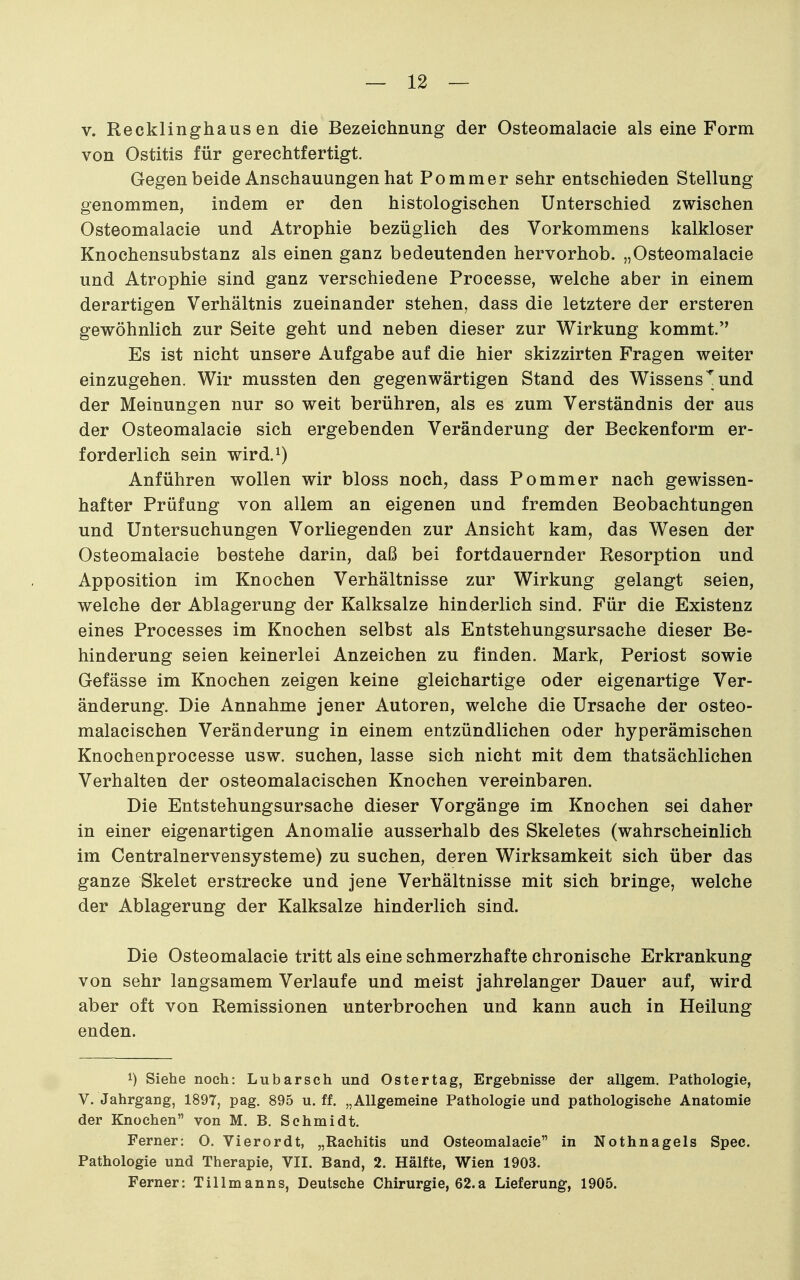 V. Recklinghausen die Bezeichnung der Osteomalacie als eine Form von Ostitis für gerechtfertigt. Gegen beide Anschauungen hat Pommer sehr entschieden Stellung genommen, indem er den histologischen Unterschied zwischen Osteomalacie und Atrophie bezüglich des Vorkommens kalkloser Knochensubstanz als einen ganz bedeutenden hervorhob. „Osteomalacie und Atrophie sind ganz verschiedene Processe, welche aber in einem derartigen Verhältnis zueinander stehen, dass die letztere der ersteren gewöhnlich zur Seite geht und neben dieser zur Wirkung kommt. Es ist nicht unsere Aufgabe auf die hier skizzirten Fragen weiter einzugehen. Wir mussten den gegenwärtigen Stand des Wissens^und der Meinungen nur so weit berühren, als es zum Verständnis der aus der Osteomalacie sich ergebenden Veränderung der Beckenform er- forderlich sein wird.i) Anführen wollen wir bloss noch, dass Pommer nach gewissen- hafter Prüfung von allem an eigenen und fremden Beobachtungen und Untersuchungen Vorliegenden zur Ansicht kam, das Wesen der Osteomalacie bestehe darin, daß bei fortdauernder Resorption und Apposition im Knochen Verhältnisse zur Wirkung gelangt seien, welche der Ablagerung der Kalksalze hinderlich sind. Für die Existenz eines Processes im Knochen selbst als Entstehungsursache dieser Be- hinderung seien keinerlei Anzeichen zu finden. Mark, Periost sowie Gefässe im Knochen zeigen keine gleichartige oder eigenartige Ver- änderung. Die Annahme jener Autoren, welche die Ursache der osteo- malacischen Veränderung in einem entzündlichen oder hyperämischen Knochenprocesse usw. suchen, lasse sich nicht mit dem thatsächlichen Verhalten der osteomalacischen Knochen vereinbaren. Die Entstehungsursache dieser Vorgänge im Knochen sei daher in einer eigenartigen Anomalie ausserhalb des Skeletes (wahrscheinlich im Centrainervensysteme) zu suchen, deren Wirksamkeit sich über das ganze Skelet erstrecke und jene Verhältnisse mit sich bringe, welche der Ablagerung der Kalksalze hinderlich sind. Die Osteomalacie tritt als eine schmerzhafte chronische Erkrankung von sehr langsamem Verlaufe und meist jahrelanger Dauer auf, wird aber oft von Remissionen unterbrochen und kann auch in Heilung enden. 1) Siehe noch: Lubarsch und Ostertag, Ergebnisse der allgem. Pathologie, V. Jahrgang, 1897, pag. 895 u. ff. „Allgemeine Pathologie und pathologische Anatomie der Knochen von M. B. Schmidt. Ferner: O. Vierordt, „Rachitis und Osteomalacie in Nothnagels Spec. Pathologie und Therapie, VII. Band, 2. Hälfte, Wien 1903. Ferner: Tillmanns, Deutsehe Chirurgie, 62.a Lieferung, 1905.