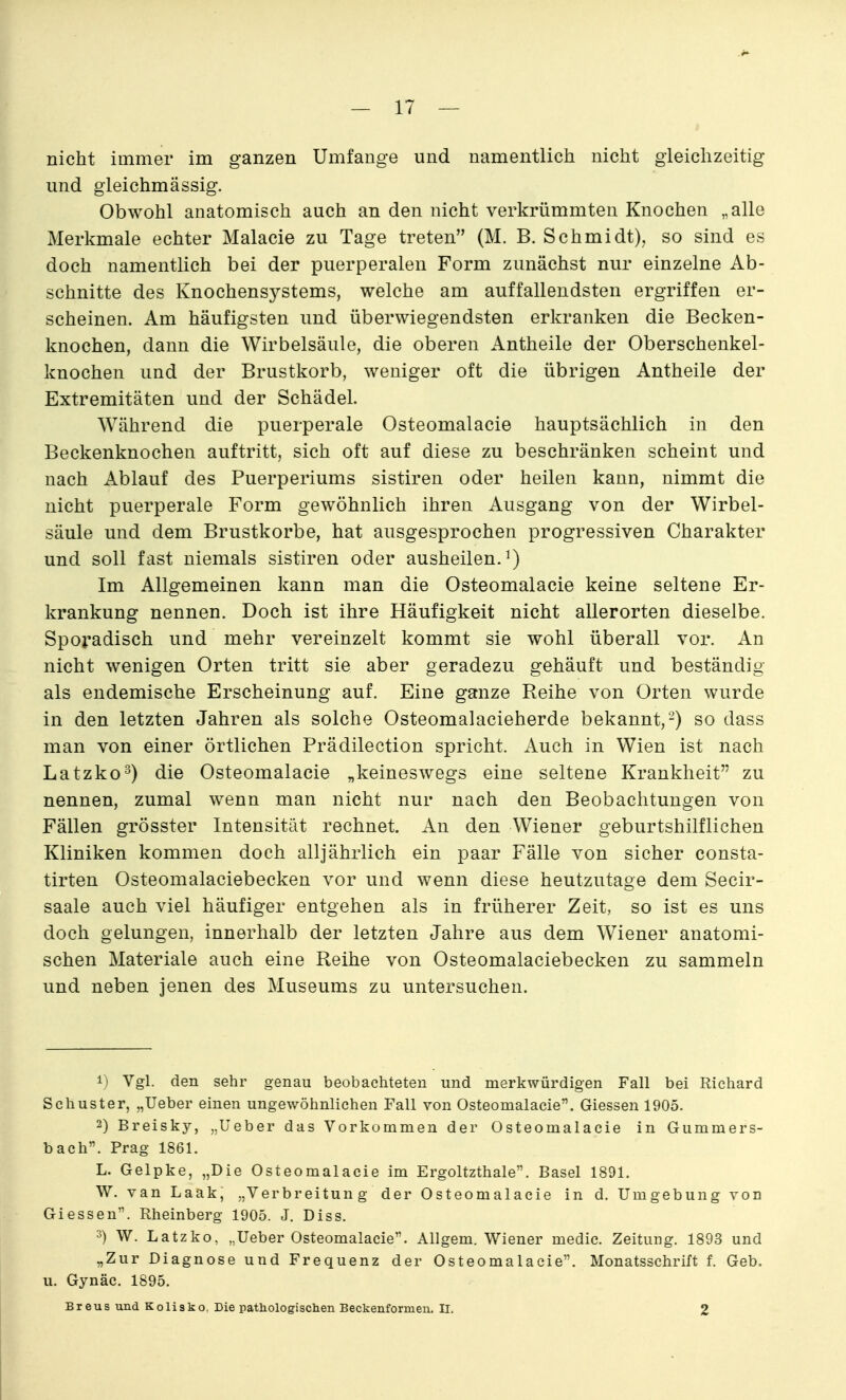 nicht immer im ganzen Umfange und namentlich nicht gleichzeitig und gieichmässig. Obwohl anatomisch auch an den nicht verkrümmten Knochen „alle Merkmale echter Malacie zu Tage treten (M. B. Schmidt), so sind es doch namentlich bei der puerperalen Form zunächst nur einzelne Ab- schnitte des Knochensystems, welche am auffallendsten ergriffen er- scheinen. Am häufigsten und überwiegendsten erkranken die Becken- knochen, dann die Wirbelsäule, die oberen Antheile der Oberschenkel- knochen und der Brustkorb, weniger oft die übrigen Antheile der Extremitäten und der Schädel. Während die puerperale Osteomalacie hauptsächlich in den Beckenknochen auftritt, sich oft auf diese zu beschränken scheint und nach Ablauf des Puerperiums sistiren oder heilen kann, nimmt die nicht puerperale Form gewöhnlich ihren Ausgang von der Wirbel- säule und dem Brustkorbe, hat ausgesprochen progressiven Charakter und soll fast niemals sistiren oder ausheilen.^) Im Allgemeinen kann man die Osteomalacie keine seltene Er- krankung nennen. Doch ist ihre Häufigkeit nicht allerorten dieselbe. Sporadisch und mehr vereinzelt kommt sie wohl überall vor. An nicht wenigen Orten tritt sie aber geradezu gehäuft und beständig als endemische Erscheinung auf. Eine ganze Reihe von Orten wurde in den letzten Jahren als solche Osteomalacieherde bekannt,-) so dass man von einer örtlichen Prädilection spricht. Auch in Wien ist nach Latzko^) die Osteomalacie „keineswegs eine seltene Krankheit zu nennen, zumal wenn man nicht nur nach den Beobachtungen von Fällen grösster Intensität rechnet. An den Wiener geburtshilflichen Kliniken kommen doch alljährlich ein paar Fälle von sicher consta- tirten Osteomalaciebecken vor und wenn diese heutzutage dem Secir- saale auch viel häufiger entgehen als in früherer Zeit, so ist es uns doch gelungen, innerhalb der letzten Jahre aus dem Wiener anatomi- schen Materiale auch eine Reihe von Osteomalaciebecken zu sammeln und neben jenen des Museums zu untersuchen. 1) Vgl. den sehr genau beobachteten und merkwürdigen Fall bei Richard Schuster, „Ueber einen ungewöhnlichen Fall von Osteomalacie. Giessen 1905. 2) Breisky, „Ueber das Vorkommen der Osteomalacie in Gummers- bach. Prag 1861. L. Gelpke, „Die Osteomalacie im Ergoltzthale. Basel 1891. W. van Laak, „Verbreitung der Osteomalacie in d. Umgebung von Giessen. Rheinberg 1905. J. Diss. 3) W. Latzko, „Ueber Osteomalacie. Allgem. Wiener medic. Zeitung. 1893 und „Zur Diagnose und Frequenz der Osteomalacie. Monatsschrift f. Geb. u. Gynäc. 1895. Breus und Kolisko, Die pathologischen Beckenformen. II. 2