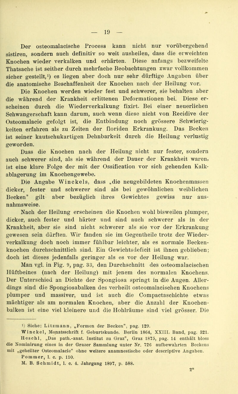 Der osteomalacische Process kann nicht nur vorübergehend sistiren, sondern auch definitiv so weit ausheilen, dass die erweichten Knochen wieder verkalken und erhärten. Diese anfangs bezweifelte Thatsache ist seither durch mehrfache Beobachtungen zwar vollkommen sicher gestellt, i) es liegen aber doch nur sehr dürftige Angaben über die anatomische Beschaffenheit der Knochen nach der Heilung vor. Die Knochen werden wieder fest und schwerer, sie behalten aber die während der Krankheit erlittenen Deformationen bei. Diese er- scheinen durch die Wiederverkalkung fixirt. Bei einer neuerlichen Schwangerschaft kann darum, auch wenn diese nicht von Recidive der Osteomalacie gefolgt ist, die Entbindung noch grössere Schwierig- keiten erfahren als zu Zeiten der floriden Erkrankung. Das Becken ist seiner kautschukartigen Dehnbarkeit durch die Heilung verlustig geworden. Dass die Knochen nach der Heilung nicht nur fester, sondern auch schwerer sind, als sie während der Dauer der Krankheit waren, ist eine klare Folge der mit der Ossification vor sich gehenden Kalk- ablagerung im Knochengewebe. Die Angabe Winckels, dass „die neugebildeten Knochenmassen dicker, fester und schwerer sind als bei gewöhnlichen weiblichen Becken gilt aber bezüglich ihres Gewichtes gewiss nur aus- nahmsweise. Nach der Heilung erscheinen die Knochen wohl bisweilen plumper, dicker, auch fester und härter und sind auch schwerer als in der Krankheit, aber sie sind nicht schwerer als sie vor der Erkrankung gewesen sein dürften. Wir fanden sie im Gegentheile trotz der Wieder- verkalkung doch noch immer fühlbar leichter, als es normale Becken- knochen durchschnittlich sind. Ein Gewichtsdeficit ist ihnen geblieben; doch ist dieses jedenfalls geringer als es vor der Heilung war. Man vgl. in Fig. 9, pag. 33, den Durchschnitt des osteomalacischen Hüftbeines (nach der Heilung) mit jenem des normalen Knochens. Der Unterschied an Dichte der Spongiosa springt in die Augen. Aller- dings sind die Spongiosabalken des verheilt osteomalacischen Knochens plumper und massiver, und ist auch die Compactaschichte etwas mächtiger als am normalen Knochen, aber die Anzahl der Knochen- balken ist eine viel kleinere und die Hohlräume sind viel grösser. Die 1) Siehe: Litzmann, „Formen der Becken, pag. 129. Winckel, Monatsschrift f. Geburtskunde. Berlin 1864, XXIII. Band, pag. 321. Heschl, „Das path.-anat. Institut zu Graz, Graz 1875, pag. 14 enthält bloss die Nominirung eines in der Grazer Sammlung unter Nr. 726 aufbewahrten Beckens mit „geheilter Osteomalacie ohne weitere anamnestische oder descriptive Angaben. Pommer, 1. c. p. 110. M. B. Schmidt, 1. c. 4. Jahrgang 1897, p. 588. 2*