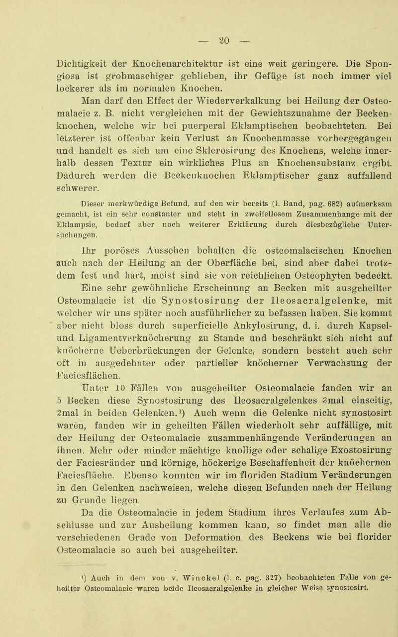 Dichtigkeit der Knochenarchitektur ist eine weit geringere. Die Spon- giosa ist grobmaschiger geblieben, ihr Gefüge ist noch immer viel lockerer als im normalen Knochen. Man darf den Effect der Wiederverkalkung bei Heilung der Osteo- malacie z. B. nicht vergleichen mit der Gewichtszunahme der Becken- knochen, welche wir bei puerperal Eklamptischen beobachteten. Bei letzterer ist offenbar kein Verlust an Knochenmasse vorhergegangen und handelt es sich um eine Sklerosirung des Knochens, welche inner- halb dessen Textur ein wirkliches Plus an Knochensubstanz ergibt. Dadurch werden die Beckenknochen Eklamptischer ganz auffallend schwerer. Dieser merkwürdige Befund, auf den wir bereits (I. Band, pag. 682) aufmerksam gemacht, ist ein sehr constanter und steht in zweifellosem Zusammenhange mit der Eklampsie, bedarf aber noch weiterer Erklärung durch diesbezügliche Unter- suchungen. Ihr poröses Aussehen behalten die osteomalacischen Knochen auch nach der Heilung an der Oberfläche bei, sind aber dabei trotz- dem fest und hart, meist sind sie von reichlichen Osteophyten bedeckt. Eine sehr gewöhnliche Erscheinung an Becken mit ausgeheilter Osteomalacie ist die Synostosirung der Ileosacralgelenke, mit welcher wir uns später noch ausführlicher zu befassen haben. Sie kommt aber nicht bloss durch superficielle Ankylosirung, d. i. durch Kapsel- und Ligamentverknöcherung zu Stande und beschränkt sich nicht auf knöcherne Ueberbrückungen der Gelenke, sondern besteht auch sehr oft in ausgedehnter oder partieller knöcherner Verwachsung der Faciesflächen. Unter 10 Fällen von ausgeheilter Osteomalacie fanden wir an 5 Becken diese Synostosirung des Ileosacralgelenkes 3mal einseitig, 2mal in beiden Gelenken, Auch wenn die Gelenke nicht synostosirt waren, fanden wir in geheilten Fällen wiederholt sehr auffällige, mit der Heilung der Osteomalacie zusammenhängende Veränderungen an ihnen. Mehr oder minder mächtige knollige oder schalige Exostosirung der Faciesränder und körnige, höckerige Beschaffenheit der knöchernen Faciesfläche. Ebenso konnten wir im floriden Stadium Veränderungen in den Gelenken nachweisen, welche diesen Befunden nach der Heilung zu Grande liegen. Da die Osteomalacie in jedem Stadium ihres Verlaufes zum Ab- schlüsse und zur Ausheilung kommen kann, so findet man alle die verschiedenen Grade von Deformation des Beckens wie bei florider Osteomalacie so auch bei ausgeheilter. 1) Auch in dem von v. Win ekel (1. c. pag. 327) beobachteten Falle von ge- heilter Osteomalacie waren beide Ileosacralgelenke in gleicher Weise synostosirt.