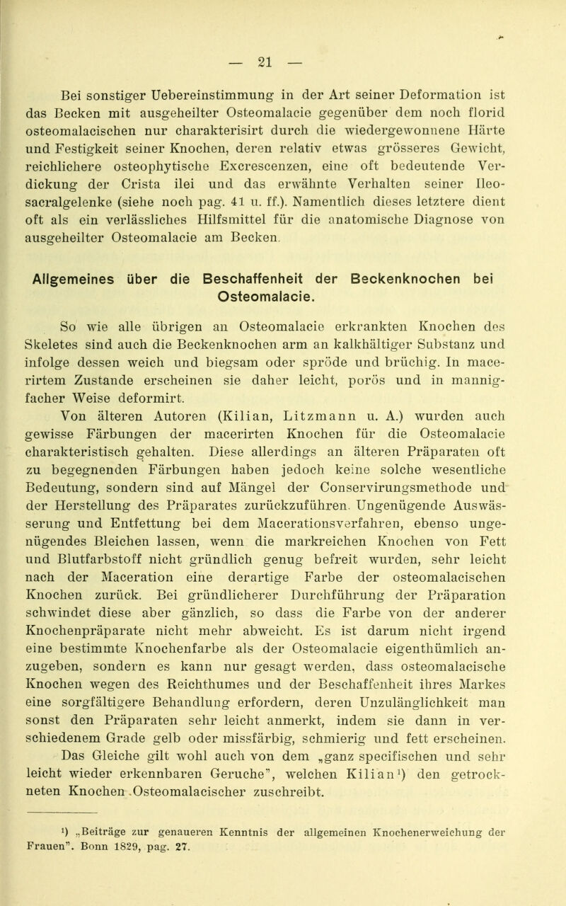 Bei sonstiger Üebereinstimmung in der Art seiner Deformation ist das Becken mit ausgeheilter Osteomalacie gegenüber dem noch florid osteomalacischen nur charakterisirt durch die wiedergewonnene Härte und Festigkeit seiner Knochen, deren relativ etwas grösseres Gewicht, reichlichere osteophytische Excrescenzen, eine oft bedeutende Ver- dickung der Crista ilei und das erwähnte Verhalten seiner Ileo- sacralgelenke (siehe noch pag. 41 u. ff.). Namentlich dieses letztere dient oft als ein verlässliches Hilfsmittel für die anatomische Diagnose von ausgeheilter Osteomalacie am Becken. Allgemeines über die Beschaffenheit der Beckenknochen bei Osteomalacie. So wie alle übrigen an Osteomalacie erkrankten Knochen des Skeletes sind auch die Beckenknochen arm an kalkhältiger Substanz und infolge dessen weich und biegsam oder spröde und brüchig. In mace- rirtem Zustande erscheinen sie daher leicht, porös und in mannig- facher Weise deformirt. Von älteren Autoren (Kilian, Litzmann u. A.) wurden auch gewisse Färbungen der macerirten Knochen für die Osteomalacie charakteristisch gehalten. Diese allerdings an älteren Präparaten oft zu begegnenden Färbungen haben jedoch keine solche wesentliche Bedeutung, sondern sind auf Mängel der Conservirungsmethode und der Herstellung des Präparates zurückzuführen. Ungenügende Auswäs- serung und Entfettung bei dem Macerationsverfahren, ebenso unge- nügendes Bleichen lassen, wenn die markreichen Knochen von Fett und Blutfarbstoff nicht gründlich genug befreit wurden, sehr leicht nach der Maceration eine derartige Farbe der osteomalacischen Knochen zurück. Bei gründlicherer Durchführung der Präparation schwindet diese aber gänzlich, so dass die Farbe von der anderer Knochenpräparate nicht mehr abweicht. Es ist darum nicht irgend eine bestimmte Knochenfarbe als der Osteomalacie eigenthümlich an- zugeben, sondern es kann nur gesagt werden, dass osteomalacische Knochen wegen des Reichthumes und der Beschaffenheit ihres Markes eine sorgfältigere Behandlung erfordern, deren Unzulänglichkeit man sonst den Präparaten sehr leicht anmerkt, indem sie dann in ver- schiedenem Grade gelb oder missfärbig, schmierig und fett erscheinen. Das Gleiche gilt wohl auch von dem „ganz specifischen und sehr leicht wieder erkennbaren Gerüche, welchen Kilian^) den getrock- neten Knochen Osteomalacischer zuschreibt. 1) .,Beiträge zur genaueren Kenntnis der allgemeinen Knochenerweichung der Frauen. Bonn 1829, pag. 27.