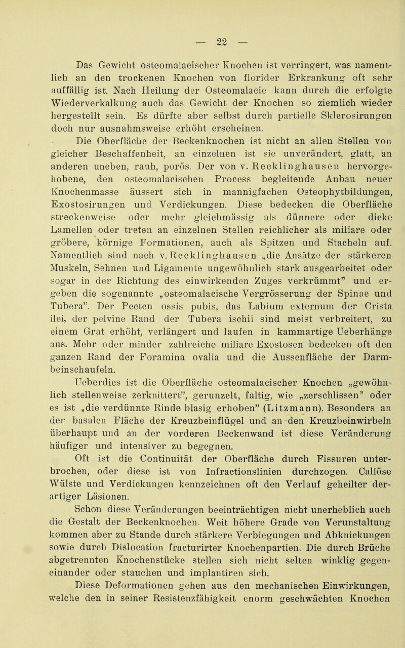 Das Gewicht osteomalacischer Knochen ist verringert, was nament- lich an den trockenen Knochen von florider Erkrankung oft sehr auffällig ist. Nach Heilung der Osteomalacie kann durch die erfolgte Wiederverkalkung auch das Gewicht der Knochen so ziemlich wieder hergestellt sein. Es dürfte aber selbst durch partielle Sklerosirungen doch nur ausnahmsweise erhöht erscheinen. Die Oberfläche der Beckenknochen ist nicht an allen Stellen von gleicher Beschaffenheit, an einzelnen ist sie unverändert, glatt, an anderen uneben, rauh, porös. Der von v. Recklinghausen hervorge- hobene, den osteomalacischen Process begleitende Anbau neuer Knochenmasse äussert sich in mannigfachen Osteophytbildungen, Exostosirungen und Verdickungen. Diese bedecken die Oberfläche streckenweise oder mehr gleichmässig als dünnere oder dicke Lamellen oder treten an einzelnen Stellen reichlicher als miliare oder gröbere, körnige Formationen, auch als Spitzen und Stacheln auf. Namentlich sind nach v. Recklinghausen „die Ansätze der stärkeren Muskeln, Sehnen und Ligamente ungewöhnlich stark ausgearbeitet oder sogar in der Richtung des einwirkenden Zuges verkrümmt und er- geben die sogenannte „osteomalacische Vergrösserung der Spinae und Tubera. Der Pecten ossis pubis, das Labium externum der Crista ilei, der pelvine Rand der Tubera ischii sind meist verbreitert, zu einem Grat erhöht, verlängert und laufen in kammartige Ueberhänge aus. Mehr oder minder zahlreiche miliare Exostosen bedecken oft den ganzen Rand der Foramina ovalia und die Aussenfläche der Darm- beinschaufeln. Ueberdies ist die Oberfläche osteomalacischer Knochen „gewöhn- lich stellenweise zerknittert, gerunzelt, faltig, wie „zerschlissen oder es ist „die verdünnte Rinde blasig erhoben (Litzmann). Besonders an der basalen Fläche der Kreuzbeinflügel und an den Kreuzbeinwirbeln überhaupt und an der vorderen Beckenwand ist diese Veränderung häufiger und intensiver zu begegnen. Oft ist die Continuität der Oberfläche durch Fissuren unter- brochen, oder diese ist von Infractionslinien durchzogen. Callöse Wülste und Verdickungen kennzeichnen oft den Verlauf geheilter der- artiger Läsionen. Schon diese Veränderungen beeinträchtigen nicht unerheblich auch die Gestalt der Beckenknochen. Weit höhere Grade von Verunstaltung kommen aber zu Stande durch stärkere Verbiegungen und Abknickungen sowie durch Dislocation fracturirter Knochenpartien, Die durch Brüche abgetrennten Knochenstücke stellen sich nicht selten winklig gegen- einander oder stauchen und implantiren sich. Diese Deformationen gehen aus den mechanischen Einwirkungen, welche den in seiner Resistenzfähigkeit enorm geschwächten Knochen