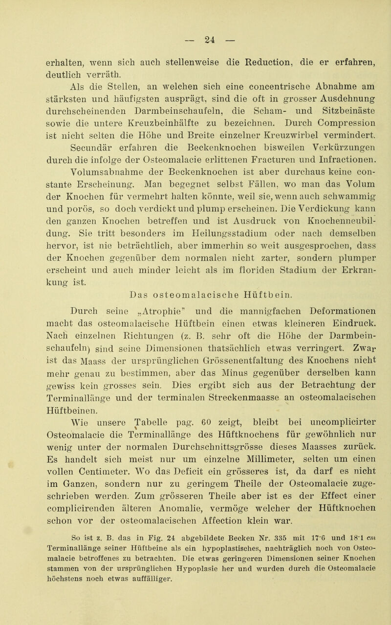 erhalten, wenn sich auch stellenweise die Reduction, die er erfahren, deutlich verräth. Als die Stellen, an welchen sich eine concentrische Abnahme am stärksten und häufigsten ausprägt, sind die oft in grosser Ausdehnung durchscheinenden Darmbeinschaufeln, die Scham- und Sitzbeinäste sowie die untere Kreuzbeinhälfte zu bezeichnen. Durch Compression ist nicht selten die Höhe und Breite einzelner Kreuzwirbel vermindert. Secundär erfahren die Beckenknochen bisweilen Verkürzungen durch die infolge der Osteomalacie erlittenen Fracturen und Infractionen. Volumsabnahme der Beckenknochen ist aber durchaus keine con- staute Erscheinung. Man begegnet selbst Fällen, wo man das Volum der Knochen für vermehrt halten könnte, weil sie, wenn auch schwammig und porös, so doch verdickt und plump erscheinen. Die Verdickung kann den ganzen Knochen betreffen und ist Ausdruck von Knochenneubil- dung. Sie tritt besonders im Heilungsstadium oder nach demselben hervor, ist nie beträchtlich, aber immerhin so weit ausgesprochen, dass der Knochen gegenüber dem normalen nicht zarter, sondern plumper erscheint und auch minder leicht als im floriden Stadium der Erkran- kung ist. Das osteomalacische Hüftbein. Durch seine „Atrophie und die mannigfachen Deformationen macht das osteomalacische Hüftbein einen etwas kleineren Eindruck. Nach einzelnen Richtungen (z. B. sehr oft die Höhe der Darmbein- schaufeln) sind seine Dimensionen thatsächlich etwas verringert. Zwar ist das Maass der ursprünglichen Grössenentfaltung des Knochens nicht mehr genau zu bestimmen, aber das Minus gegenüber derselben kann gewiss kein grosses sein. Dies ergibt sich aus der Betrachtung der Terminallänge und der terminalen Streckenmaasse an osteomalacischen Hüftbeinen. Wie unsere Tabelle pag. 60 zeigt, bleibt bei uncomplicirter Osteomalacie die Terminallänge des Hüftknochens für gewöhnlich nur wenig unter der normalen Durchschnittsgrösse dieses Maasses zurück. Es handelt sich meist nur um einzelne Millimeter, selten um einen vollen Centimeter. Wo das Deficit ein grösseres ist, da darf es nicht im Ganzen, sondern nur zu geringem Theile der Osteomalacie zuge- schrieben werden. Zum grösseren Theile aber ist es der Effect einer complicirenden älteren Anomalie, vermöge welcher der Hüftknochen schon vor der osteomalacischen Affection klein war. So ist z, B. das in Fig. 24 abgebildete Becken Nr. 335 mit 17G und 18'1 cm Terminallänge seiner Hüftbeine als ein hypoplastisches, nachträglich noch von Osteo- malacie betroffenes zu betrachten. Die etwas geringeren Dimensionen seiner Knochen stammen von der ursprünglichen Hypoplasie her und wurden durch die Osteomalacie höchstens noch etwas auffälliger.