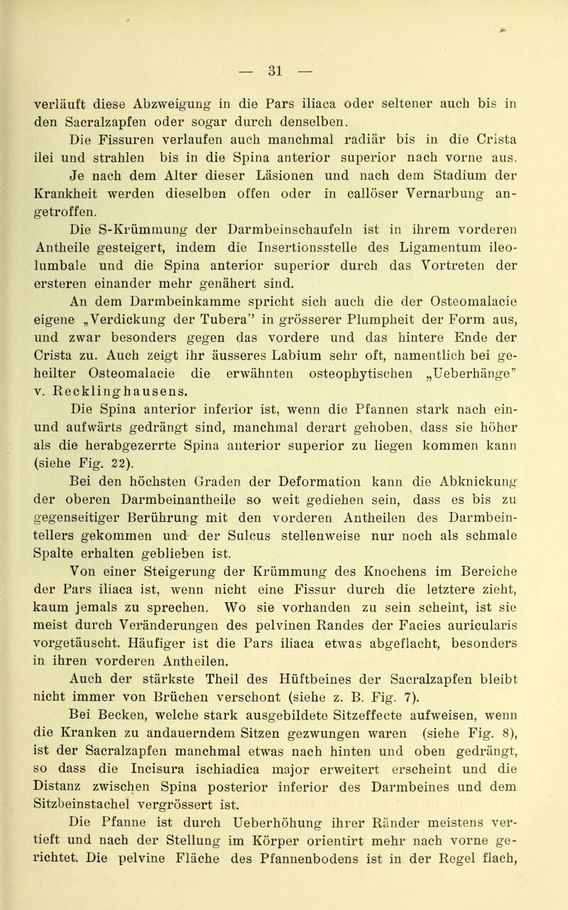 verläuft diese Abzweigung in die Pars iliaca oder seltener auch bis in den Sacralzapfen oder sogar durch denselben. Die Fissuren verlaufen auch manchmal radiär bis in die Crista ilei und strahlen bis in die Spina anterior superior nach vorne aus. Je nach dem Alter dieser Läsionen und nach dem Stadium der Krankheit werden dieselben offen oder in callöser Vernarbung an- getroffen. Die S-Krümmung der Darmbeinschaufeln ist in ihrem vorderen Antheile gesteigert, indem die Insertionsstelle des Ligamentum ileo- lumbale und die Spina anterior superior durch das Vortreten der ersteren einander mehr genähert sind. An dem Darmbeinkamme spricht sich auch die der Osteornalacie eigene „Verdickung der Tubera'' in grösserer Plumpheit der Form aus, und zwar besonders gegen das vordere und das hintere Ende der Crista zu. Auch zeigt ihr äusseres Labium sehr oft, namentlich bei ge- heilter Osteomalacie die erwähnten osteophytischen „Ueberhänge V. Recklinghausens. Die Spina anterior inferior ist, wenn die Pfannen stark nach ein- und aufwärts gedrängt sind, manchmal derart gehoben, dass sie höher als die herabgezerrte Spina anterior superior zu liegen kommen kann (siehe Fig. 22). Bei den höchsten Graden der Deformation kann die Abknickung der oberen Darmbeinantheile so weit gediehen sein, dass es bis zu gegenseitiger Berührung mit den vorderen Antheilen des Darmbein- tellers gekommen und der Sulcus stellenweise nur noch als schmale Spalte erhalten geblieben ist. Von einer Steigerung der Krümmung des Knochens im Bereiche der Pars iliaca ist, wenn nicht eine Fissur durch die letztere zieht, kaum jemals zu sprechen. Wo sie vorhanden zu sein scheint, ist sie meist durch Veränderungen des pelvinen Randes der Facies auricularis vorgetäuscht. Häufiger ist die Pars iliaca etwas abgeflacht, besonders in ihren vorderen Antheilen. Auch der stärkste Theil des Hüftbeines der Sacralzapfen bleibt nicht immer von Brüchen verschont (siehe z. B. Fig. 7). Bei Becken, welche stark ausgebildete Sitzeffecte aufweisen, wenn die Kranken zu andauerndem Sitzen gezwungen waren (siehe Fig. 8), ist der Sacralzapfen manchmal etwas nach hinten und oben gedrängt, so dass die Incisura ischiadica major erweitert erscheint und die Distanz zwischen Spina posterior inferior des Darmbeines und dem Sitzbeinstachel vergrössert ist. Die Pfanne ist durch Ueberhöhung ihrer Ränder meistens ver- tieft und nach der Stellung im Körper orientirt mehr nach vorne ge- richtet. Die pelvine Fläche des Pfannenbodens ist in der Regel flach,