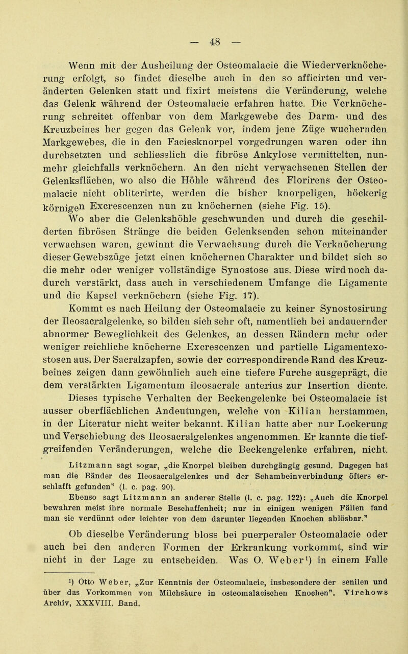 Wenn mit der Ausheilung der Osteomalacie die Wiederverknöehe- rung erfolgt, so findet dieselbe auch in den so afficirten und ver- änderten Gelenken statt und fixirt meistens die Veränderung, welche das Gelenk während der Osteomalacie erfahren hatte. Die Verknöche- rung schreitet offenbar von dem Markgewebe des Darm- und des Kreuzbeines her gegen das Gelenk vor, indem jene Züge wuchernden Markgewebes, die in den Faciesknorpel vorgedrungen waren oder ihn durchsetzten und schliesslich die fibröse Ankylose vermittelten, nun- mehr gleichfalls verknöchern. An den nicht verwachsenen Stellen der Gelenksflächen, wo also die Höhle während des Florirens der Osteo- malacie nicht obliterirte, werden die bisher knorpeligen, höckerig körnige^ Excrescenzen nun zu knöchernen (siehe Fig. 15). Wo aber die Gelenkshöhle geschwunden und durch die geschil- derten fibrösen Stränge die beiden Gelenksenden schon miteinander verwachsen waren, gewinnt die Verwachsung durch die Verknöcherung dieser Gewebszüge jetzt einen knöchernen Charakter und bildet sich so die mehr oder weniger vollständige Synostose aus. Diese wird noch da- durch verstärkt, dass auch in verschiedenem Umfange die Ligamente und die Kapsel verknöchern (siehe Fig. 17). Kommt es nach Heilung der Osteomalacie zu keiner Synostosirung der Ileosacralgelenke, so bilden sich sehr oft, namentlich bei andauernder abnormer Beweglichkeit des Gelenkes, an dessen Rändern mehr oder weniger reichliche knöcherne Excrescenzen und partielle Ligamentexo- stosen aus. Der Sacralzapfen, sowie der correspondirende Rand des Kreuz- beines zeigen dann gewöhnlich auch eine tiefere Furche ausgeprägt, die dem verstärkten Ligamentum ileosacrale anterius zur Insertion diente. Dieses typische Verhalten der Beckengelenke bei Osteomalacie ist ausser oberflächlichen Andeutungen, welche von Kilian herstammen, in der Literatur nicht weiter bekannt. Kilian hatte aber nur Lockerung und Verschiebung des Ileosacralgelenkes angenommen. Er kannte die tief- greifenden Veränderungen, welche die Beckengelenke erfahren, nicht. Litzmann sagt sogar, „die Knorpel bleiben durchgängig gesund. Dagegen hat man die Bänder des Ileosacralgelenkes und der Schambeinverbindung öfters er- schlafft gefunden (1. c. pag. 90). Ebenso sagt Litzmann an anderer Stelle (1. c. pag. 122): „Auch die Knorpel bewahren meist ihre normale Beschaffenheit; nur in einigen wenigen Fällen fand man sie verdünnt oder leichter von dem darunter liegenden Knochen ablösbar. Ob dieselbe Veränderung bloss bei puerperaler Osteomalacie oder auch bei den anderen Formen der Erkrankung vorkommt, sind wir nicht in der Lage zu entscheiden. Was O. Weber^) in einem Falle 1) Otto Weber, „Zur Kenntnis der Osteomalacie, insbesondere der senilen und über das Vorkommen von Milchsäure in osteomalacischen Knochen. Virchows Archiv, XXXVIII. Band.