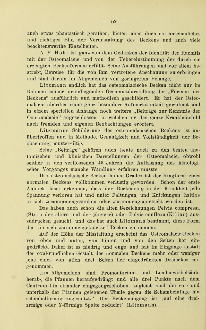 auch etwas phantastisch gerathen, bieten aber doch ein anschauliches und richtiges Bild der Verunstaltung des Beckens und auch viele beachtenswerthe Einzelheiten. A. F. Hohl ist ganz von dem Gedanken der Identität der Rachitis mit der Osteomalacie und von der Uebereinstimmung der durch sie erzeugten Beckenformen erfüllt. Seine Ausführungen sind vor allem be- strebt, Beweise für die von ihm vertretene Anschauung zu erbringen und sind darum im Allgemeinen von geringerem Belange. Litzmann endlich hat das osteomalacische Becken nicht nur im Rahmen seiner grundlegenden Gesammtdarstellung der „Formen des Beckens ausführlich und methodisch geschildert. Er hat der Osteo- malacie überdies seine ganz besondere Aufmerksamkeit gewidmet und in einem speciellen Anhange noch weitere „Beiträge zur Kenntnis der Osteomalacie angeschlossen, in welchen er das ganze Krankheitsbild nach fremden und eigenen Beobachtungen erörtert. Litzmanns Schilderung des osteomalacischen Beckens ist un- übertroffen und in Methode, Genauigkeit und Vollständigkeit der Be- obachtung mustergiltig. Seine „Beiträge gehören auch heute noch zu den besten ana- tomischen und klinischen Darstellungen der Osteomalacie, obwohl seither in den verflossenen 45 Jahren die Auffassung des histologi- schen Vorganges manche Wandlung erfahren musste. Das osteomalacische Becken hohen Grades ist der Ringform eines normalen Beckens vollkommen verlustig geworden. Schon der erste Anblick lässt erkennen, dass der Beckenring in der Krankheit jede Spannung verloren hat und unter Faltungen und Knickungen haltlos in sich zusammmengesunken oder zusammengequetscht worden ist. Das haben auch schon die alten Bezeichnungen Pelvis compressa (Stein der ältere und der jüngere) oder Pelvis conflexa (Kilian) aus- zudrücken gesucht, und das hat auch Litzmann bestimmt, diese Form das „in sich zusammengeknickte Becken zu nennen. Auf der Höhe der Misstaltung erscheint das Ostcomalacie-Becken von oben und unten, von hinten und von den Seiten her ein- gedrückt. Daher ist es niedrig und enge und hat im Eingange anstatt der oval-rundlichen Gestalt des normalen Beckens mehr oder weniger jene eines von allen drei Seiten her eingedrückten Dreieckes an- genommen. „Im Allgemeinen sind Promontorium und Lendenwirbelsäule herab-, die Pfannen heraufgedrängt und alle drei Punkte nach dem Centrum hin einander entgegengeschoben, zugleich sind die vor- und unterhalb der Pfannen gelegenen Theile gegen die Schambeinfuge hin schnabelförmig zugespitzt. Der Beckeneingang ist „auf eine drei- armige oder Y-förmige Spalte reducirt (Litzmann).