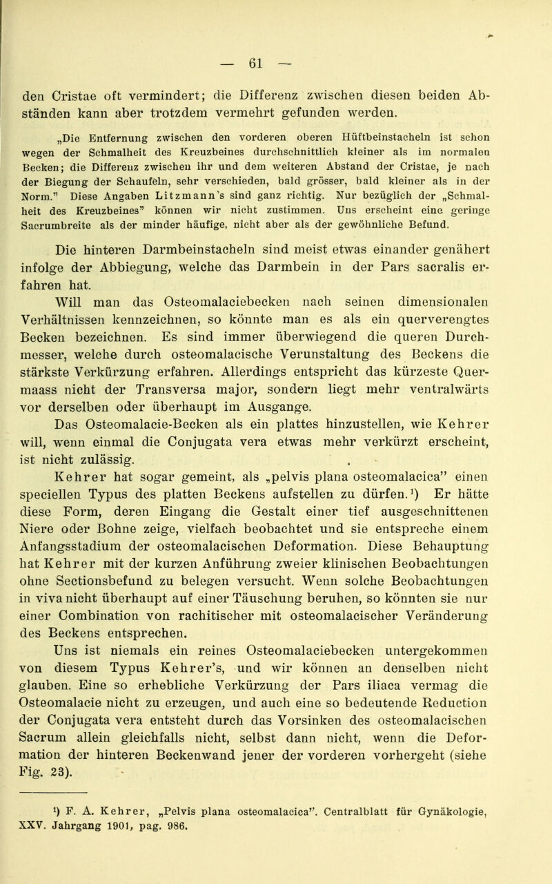 den Cristae oft vermindert; die Differenz zwischen diesen beiden Ab- ständen kann aber trotzdem vermehrt gefunden werden. „Die Entfernung zwischen den vorderen oberen Hüftbeinstaehein ist schon wegen der Schmalheit des Kreuzbeines durchschnittlich kleiner als im normalen Becken; die Differenz zwischen ihr und dem weiteren Abstand der Cristae, je nach der Biegung der Schaufeln, sehr verschieden, bald grösser, bald kleiner als in der Norm. Diese Angaben Litzmann's sind ganz richtig. Nur bezüglich der „Schmal- heit des Kreuzbeines können wir nicht zustimmen. Uns erscheint eine geringe Sacrumbreite als der minder häufige, nicht aber als der gewöhnliche Befund. Die hinteren Darmbeinstacheln sind meist etwas einander genähert infolge der Abbiegung, welche das Darmbein in der Pars sacralis er- fahren hat. Will man das Osteomalaciebecken nach seinen dimensionalen Verhältnissen kennzeichnen, so könnte man es als ein querverengtes Becken bezeichnen. Es sind immer überwiegend die queren Durch- messer, welche durch osteomalacische Verunstaltung des Beckens die stärkste Verkürzung erfahren. Allerdings entspricht das kürzeste Quer- maass nicht der Transversa major, sondern liegt mehr ventralwärts vor derselben oder überhaupt im Ausgange. Das Osteomalacie-Becken als ein plattes hinzustellen, wie Kehrer will, wenn einmal die Conjugata vera etwas mehr verkürzt erscheint, ist nicht zulässig. Kehrer hat sogar gemeint, als „pelvis plana osteomalacica einen speciellen Typus des platten Beckens aufstellen zu dürfen.^) Er hätte diese Form, deren Eingang die Gestalt einer tief ausgeschnittenen Niere oder Bohne zeige, vielfach beobachtet und sie entspreche einem Anfangsstadium der osteomalacischen Deformation. Diese Behauptung hat Kehr er mit der kurzen Anführung zweier klinischen Beobachtungen ohne Sectionsbefund zu belegen versucht. Wenn solche Beobachtungen in Viva nicht überhaupt auf einer Täuschung beruhen, so könnten sie nur einer Combination von rachitischer mit osteomalacischer Veränderung des Beckens entsprechen. Uns ist niemals ein reines Osteomalaciebecken untergekommen von diesem Typus Kehrer's, und wir können an denselben nicht glauben. Eine so erhebliche Verkürzung der Pars iliaca vermag die Osteomalacie nicht zu erzeugen, und auch eine so bedeutende Reduction der Conjugata vera entsteht durch das Vorsinken des osteomalacischen Sacrum allein gleichfalls nicht, selbst dann nicht, wenn die Defor- mation der hinteren Beckenwand jener der vorderen vorhergeht (siehe Fig. 23). ' 1) F. A. Kehr er, „Pelvis plana osteomalacica. Centralblatt für Gynäkologie, XXV. Jahrgang 1901, pag. 986.