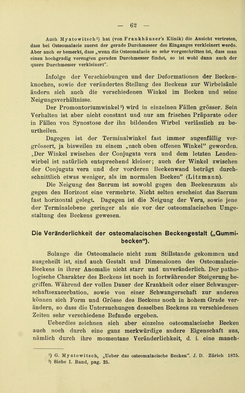 Auch Myatowitschi) hat (von Frankhäuser's Klinik) die Ansicht vertreten, dass bei Osteomalacie zuerst der gerade Durchmesser des Einganges verkleinert werde. Aber auch er bemerkt, dass „wenn die Osteomalacie so sehr vorgeschritten ist, dass man einen hochgradig verengten geraden Durchmesser findet, so ist wohl dann auch der quere Durchmesser verkleinert. Infolge der Verschiebungen und der Deformationen der Becken- knochen, sowie der veränderten Stellung des Beckens zur Wirbelsäule ändern sich auch die verschiedenen Winkel im Becken und seine Neigungsverhältnisse. Der Promontoriumwinkel^) wird in einzelnen Fällen grösser. Sein Verhalten ist aber nicht constant und nur am frischen Präparate oder in Fällen von Synostose der ihn bildenden Wirbel verlässlich zu be- urtheilen. Dagegen ist der Terminalwinkel fast immer augenfällig ver- grössert, ja bisweilen zu einem „nach oben offenen Winkel geworden. „Der Winkel zwischen der Conjugata vera und dem letzten Lenden- wirbel ist natürlich entsprechend kleiner; auch der Winkel zwischen der Conjugata vera und der vorderen Beckenwand beträgt durch- schnittlich etwas weniger, als im normalen Becken (Litzmann). Die Neigung des Sacrum ist sowohl gegen den Beckenraum als gegen den Horizont eine vermehrte. Nicht selten erscheint das Sacrum fast horizontal gelegt. Dagegen ist die Neigung der Vera, sowie jene der Terminalebene geringer als sie vor der osteomalacischen Umge- staltung des Beckens gewesen. Die Veränderlichkeit der osteomaiacisclien Beckengestalt („Gummi- becken). Solange die Osteomalacie nicht zum Stillstande gekommen und ausgeheilt ist, sind auch Gestalt und Dimensionen des Osteomalacie- Beckens in ihrer Anomalie nicht starr und unveränderlich. Der patho- logische Charakter des Beckens ist noch in fortwährender Steigerung be- griffen. Während der vollen Dauer der Krankheit oder einer Schwanger- schaftsexacerbation, sowie von einer Schwangerschaft zur anderen können sich Form und Grösse des Beckens noch in hohem Grade ver- ändern, so dass die Untersuchungen desselben Beckens zu verschiedenen Zeiten sehr verschiedene Befunde ergeben. Ueberdies zeichnen sich aber einzelne osteomalacische Becken auch noch durch eine ganz merkwürdige andere Eigenschaft aus, nämlich durch ihre momentane Veränderlichkeit, d. i. eine manch- 1) G. Myatowitsch, „Ueber das osteomalacische Becken. J. D. Zürich 1875. 2) Siehe I. Band, pag. 25.