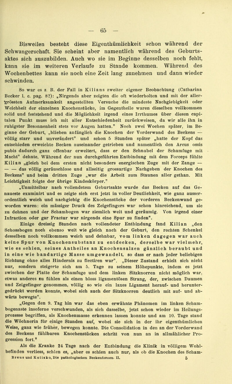 Bisweilen besteht diese Eigenthümlichkeit schon während der Schwangerschaft. Sie scheint aber namentlich während des Geburts- aktes sich auszubilden. Auch wo sie im Beginne desselben noch fehlt, kann sie im weiteren Verlaufe zu Stande kommen. Während des Wochenbettes kann sie noch eine Zeit lang zunehmen und dann wieder schwinden. So war es z. B. der Fall in Kilians zweiter eigener Beobachtung (Catliarina Becker 1. e. pag. 82): „Nirgends aber zeigten die oft wiederholten und mit der aller- •grössten Aufmerksamkeit angestellten Versuche die mindeste Nachgiebigkeit oder Weichheit der einzelnen Knochenstücke, im Gegentheile waren dieselben vollkommen solid und feststehend und die Möglichkeit irgend eines Irrthumes über diesen capi- talen Punkt muss ich mit aller Entschiedenheit zurückweisen, da wir alle ihn in ruhigster Besonnenheit stets vor Augen hatten. Noch zwei Wochen später, im Be- ginne der Geburt, „blieben anfänglich die Knochen der Vorderwand des Beckens — völlig starr und unverändert und schon 5 Stunden später „hatte der Kopf das entschieden erweichte Becken auseinander getrieben und namentlich den Arcus ossis pubis dadurch ganz offenbar erweitert, dass er den Schnabel der Schamfuge mit Macht dehnte. Während der nun durchgeführten Entbindung mit dem Forceps fühlte Kilian „gleich bei dem ersten nicht besonders energischen Zuge mit der Zange — — — das völlig geräuschlose und allseitig grossartige Nachgeben der Knochen des Beckens und beim dritten Zuge „war die Arbeit zum Staunen aller gethan. Mit Leichtigkeit folgte der übrige Kindeskörper. „Unmittelbar nach vollendetem Geburtsakte wurde das Becken auf das Ge- naueste examinirt und es zeigte sich erst jetzt in voller Deutlichkeit, wie ganz ausser- ordentlich weich und nachgiebig die Knochenstücke der vorderen Beckenwand ge- worden waren: ein mässiger Druck des Zeigefingers war schon hinreichend, um sie zu dehnen und der Schambogen war ziemlich weit und geräumig. Von irgend einer Infraction oder gar Fractur war nirgends eine Spur zu finden. Einige dreissig Stunden nach vollendeter Entbindung fand Kilian „den Schossbogen noch ebenso weit wie gleich nach der Geburt, den rechten Schenkel desselben noch vollkommen weich und dehnbar, vom linken dagegen war auch keine Spur von Knochensubstanz zu entdecken, derselbe war vielmehr, wie es schien, seines Antheiles an Knochensalzen gänzlich beraubt und in eine wie bandartige Masse umgewandelt, so dass er nach jeder beliebigen Richtung ohne alles Hindernis zu fleetiren war. „Dieser Zustand erhielt sich nicht nur, sondern steigerte sich am 5. Tage zu seinem Höhepunkte, indem es jetzt zwischen der Platte der Schamfuge und dem linken Sitzknorren nicht möglich war, etwas anderes zu fühlen als einen bloss ligamentösen Strang, der, zwischen Daumen und Zeigefinger genommen, völlig so wie ein laxes Ligament herauf- und herunter- gedrückt werden konnte, wobei sich auch der Sitzknorren deutlich mit auf- und ab- wärts bewegte. „Gegen den 9. Tag hin war das eben erwähnte Phänomen im linken Scham- bogenaste insoferne verschwunden, als sich dasselbe, jetzt schon wieder im Heilungs- prozesse begriffen, als Knochenmasse erkennen lassen konnte und am 10. Tage stand die Wöchnerin für einige Stunden auf, wobei sie sich in der ihr eigenthümlichen Weise, ganz wie früher, bewegen konnte. Die Consolidation in den an der Vorderwand des Beckens fühlbaren Knochenstückon schritt von nun an in allmählicher Pro- gression fort. Als die Kranke 24 Tage nach der Entbindung die Klinik in völligem Wohl- befinden verliess, schien es, „aber es schien auch nur, als ob die Knochen des Scham- B r e u s und K o 1 i s k o, Die pathol ogischen Beckenformen. II. 5