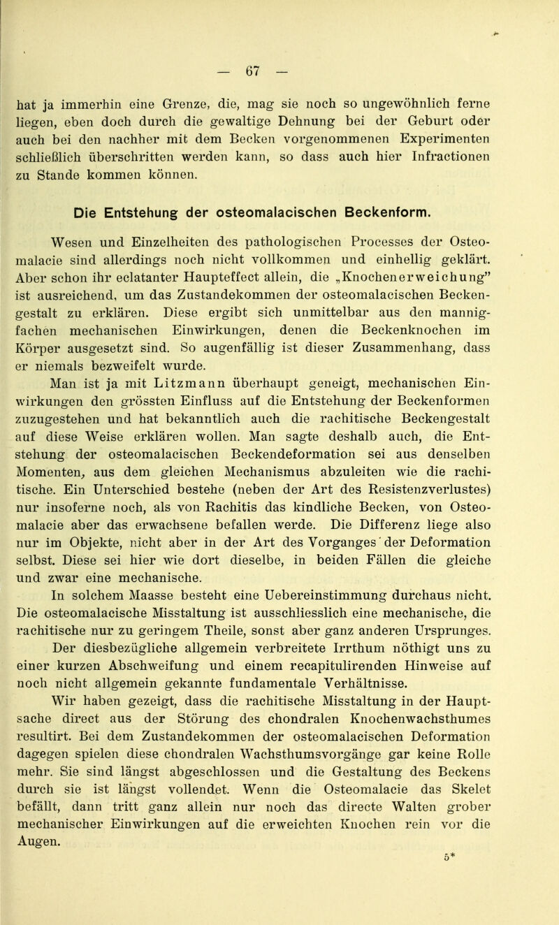 hat ja immerhin eine Grenze, die, mag sie noch so ungewöhnlich ferne liegen, eben doch durch die gewaltige Dehnung bei der Geburt oder auch bei den nachher mit dem Becken vorgenommenen Experimenten schließlich überschritten werden kann, so dass auch hier Infractionen zu Stande kommen können. Die Entstehung der osteomalacischen Beckenform. Wesen und Einzelheiten des pathologischen Processes der Osteo- malacie sind allerdings noch nicht vollkommen und einhellig geklärt. Aber schon ihr eclatanter Haupteffect allein, die „Knochenerweichung ist ausreichend, um das Zustandekommen der osteomalacischen Becken- gestalt zu erklären. Diese ergibt sich unmittelbar aus den mannig- fachen mechanischen Einwirkungen, denen die Beckenknochen im Körper ausgesetzt sind. So augenfällig ist dieser Zusammenhang, dass er niemals bezweifelt wurde. Man ist ja mit Litzmann überhaupt geneigt, mechanischen Ein- wirkungen den grössten Einfluss auf die Entstehung der Beckenformen zuzugestehen und hat bekanntlich auch die rachitische Beckengestalt auf diese Weise erklären wollen. Man sagte deshalb auch, die Ent- stehung der osteomalacischen Beckendeformation sei aus denselben Momenten^, aus dem gleichen Mechanismus abzuleiten wie die rachi- tische. Ein Unterschied bestehe (neben der Art des Resistenzverlustes) nur insoferne noch, als von Rachitis das kindliche Becken, von Osteo- malacie aber das erwachsene befallen werde. Die Differenz liege also nur im Objekte, nicht aber in der Art des Vorganges' der Deformation selbst. Diese sei hier wie dort dieselbe, in beiden Fällen die gleiche und zwar eine mechanische. In solchem Maasse besteht eine Uebereinstimmung durchaus nicht. Die osteomalacische Misstaltung ist ausschliesslich eine mechanische, die rachitische nur zu geringem Theile, sonst aber ganz anderen Ursprunges. Der diesbezügliche allgemein verbreitete Irrthum nöthigt uns zu einer kurzen Abschweifung und einem recapitulirenden Hinweise auf noch nicht allgemein gekannte fundamentale Verhältnisse. Wir haben gezeigt, dass die rachitische Misstaltung in der Haupt- sache direct aus der Störung des chondralen Knochenwachsthumes resultirt. Bei dem Zustandekommen der osteomalacischen Deformation dagegen spielen diese chondralen Wachsthumsvorgänge gar keine Rolle mehr. Sie sind längst abgeschlossen und die Gestaltung des Beckens durch sie ist längst vollendet. Wenn die Osteomalacie das Skelet befällt, dann tritt ganz allein nur noch das directe Walten grober mechanischer Einwirkungen auf die erweichten Knochen rein vor die Augen. 5*