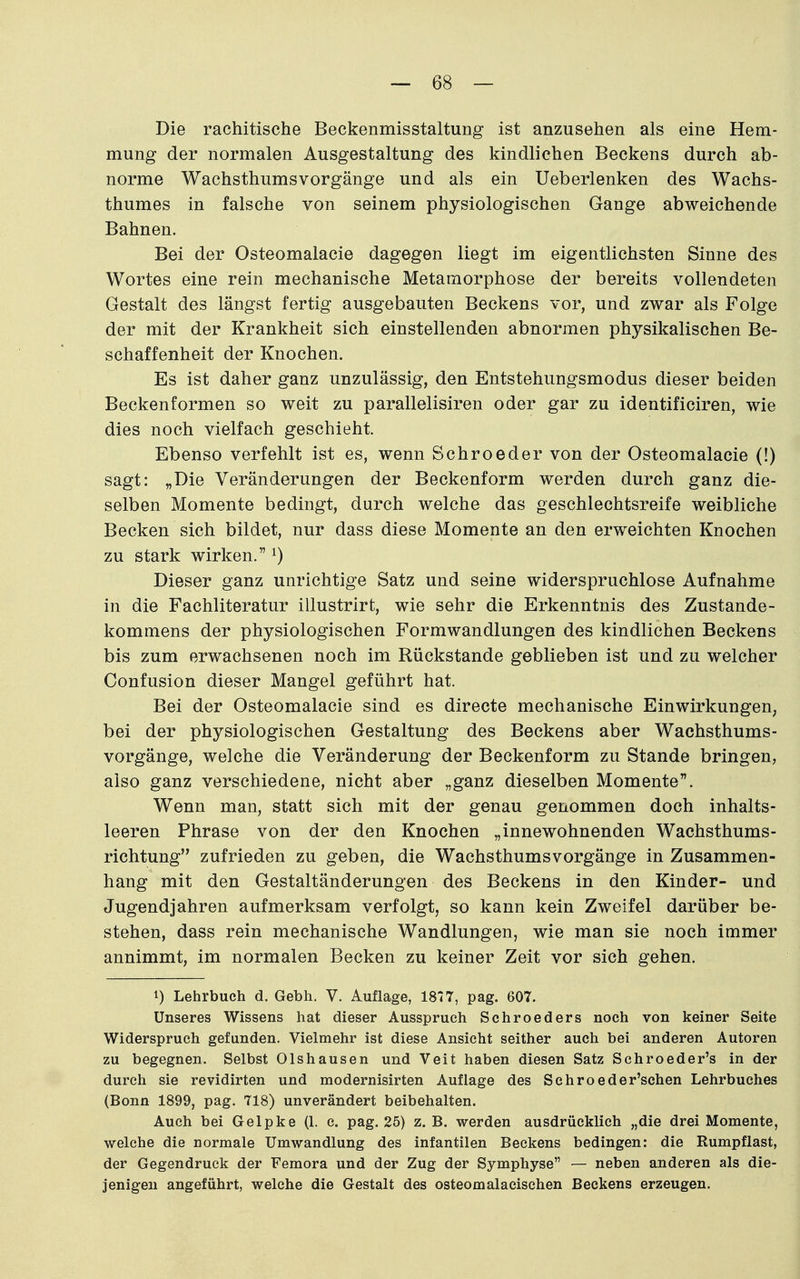 Die rachitische Beckenmisstaltung ist anzusehen als eine Hem- mung der normalen Ausgestaltung des kindlichen Beckens durch ab- norme Wachsthums Vorgänge und als ein Ueberlenken des Wachs- thumes in falsche von seinem physiologischen Gange abweichende Bahnen. Bei der Osteomalacie dagegen liegt im eigentlichsten Sinne des Wortes eine rein mechanische Metamorphose der bereits vollendeten Gestalt des längst fertig ausgebauten Beckens vor, und zwar als Folge der mit der Krankheit sich einstellenden abnormen physikalischen Be- schaffenheit der Knochen. Es ist daher ganz unzulässig, den Entstehungsmodus dieser beiden Beckenformen so weit zu parallelisiren oder gar zu identificiren, wie dies noch vielfach geschieht. Ebenso verfehlt ist es, wenn Schroeder von der Osteomalacie (!) sagt: „Die Veränderungen der Beckenform werden durch ganz die- selben Momente bedingt, durch welche das geschlechtsreife weibliche Becken sich bildet, nur dass diese Momente an den erweichten Knochen zu stark wirken. ^) Dieser ganz unrichtige Satz und seine widerspruchlose Aufnahme in die Fachliteratur illustrirt, wie sehr die Erkenntnis des Zustande- kommens der physiologischen Formwandlungen des kindlichen Beckens bis zum erwachsenen noch im Rückstände geblieben ist und zu welcher Confusion dieser Mangel geführt hat. Bei der Osteomalacie sind es directe mechanische Einwirkungen^ bei der physiologischen Gestaltung des Beckens aber Wachsthums- vorgänge, welche die Veränderung der Beckenform zu Stande bringen, also ganz verschiedene, nicht aber „ganz dieselben Momente. Wenn man, statt sich mit der genau genommen doch inhalts- leeren Phrase von der den Knochen „innewohnenden Wachsthums- richtung zufrieden zu geben, die Wachsthums Vorgänge in Zusammen- hang mit den Gestaltänderungen des Beckens in den Kinder- und Jugendjahren aufmerksam verfolgt, so kann kein Zweifel darüber be- stehen, dass rein mechanische Wandlungen, wie man sie noch immer annimmt, im normalen Becken zu keiner Zeit vor sich gehen. 1) Lehrbuch d. Gebh. V. Auflage, 1877, pag. 607. Unseres Wissens hat dieser Ausspruch Schroeders noch von keiner Seite Widerspruch gefunden. Vielmehr ist diese Ansicht seither auch bei anderen Autoren zu begegnen. Selbst Olshausen und Veit haben diesen Satz Schroeder's in der durch sie revidirten und modernisirten Auflage des Schroeder'schen Lehrbuches (Bonn 1899, pag. TIS) unverändert beibehalten. Auch bei Gelpke (1. c. pag. 25) z.B. werden ausdrücklich „die drei Momente, welche die normale Umwandlung des infantilen Beckens bedingen: die Rumpflast, der Gegendruck der Femora und der Zug der Symphyse — neben anderen als die- jenigen angeführt, welche die Gestalt des osteomalaeischen Beckens erzeugen.