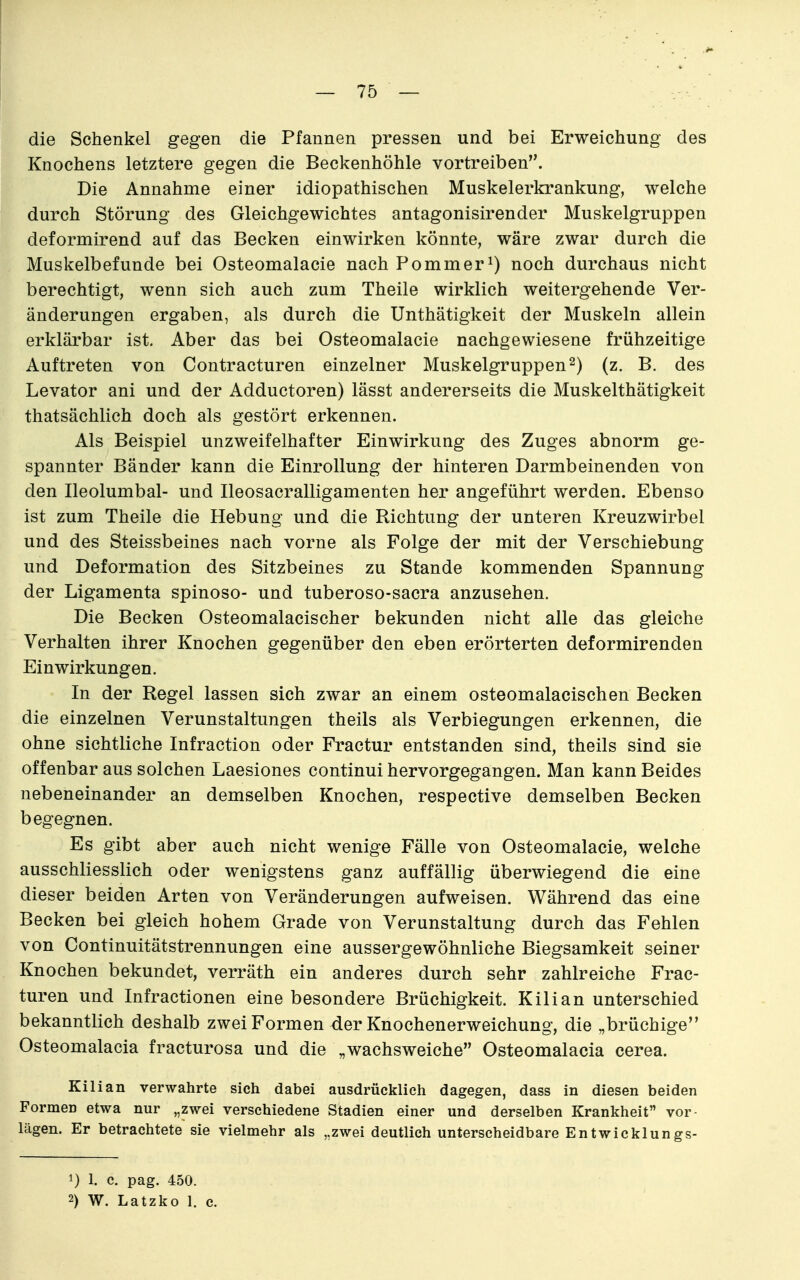 die Schenkel gegen die Pfannen pressen und bei Erweichung des Knochens letztere gegen die Beckenhöhle vortreiben. Die Annahme einer idiopathischen Muskelerkrankung, welche durch Störung des Gleichgewichtes antagonisirender Muskelgruppen deformirend auf das Becken einwirken könnte, wäre zwar durch die Muskelbefunde bei Osteomalacie nach Pommer^) noch durchaus nicht berechtigt, wenn sich auch zum Theile wirklich weitergehende Ver- änderungen ergaben, als durch die Unthätigkeit der Muskeln allein erklärbar ist. Aber das bei Osteomalacie nachgewiesene frühzeitige Auftreten von Contracturen einzelner Muskelgruppen 2) (z. B. des Levator ani und der Adductoren) lässt andererseits die Muskelthätigkeit thatsächlich doch als gestört erkennen. Als Beispiel unzweifelhafter Einwirkung des Zuges abnorm ge- spannter Bänder kann die Einrollung der hinteren Darmbeinenden von den Ileolumbal- und Ileosacralligamenten her angeführt werden. Ebenso ist zum Theile die Hebung und die Richtung der unteren Kreuzwirbel und des Steissbeines nach vorne als Folge der mit der Verschiebung und Deformation des Sitzbeines zu Stande kommenden Spannung der Ligamenta spinoso- und tuberoso-sacra anzusehen. Die Becken Osteomalacischer bekunden nicht alle das gleiche Verhalten ihrer Knochen gegenüber den eben erörterten deformirenden Einwirkungen. In der Regel lassen sich zwar an einem osteomalacischen Becken die einzelnen Verunstaltungen theils als Verbiegungen erkennen, die ohne sichtliche Infraction oder Fractur entstanden sind, theils sind sie offenbar aus solchen Laesiones continui hervorgegangen. Man kann Beides nebeneinander an demselben Knochen, respective demselben Becken begegnen. Es gibt aber auch nicht wenige Fälle von Osteomalacie, welche ausschliesslich oder wenigstens ganz auffällig überwiegend die eine dieser beiden Arten von Veränderungen aufweisen. Während das eine Becken bei gleich hohem Grade von Verunstaltung durch das Fehlen von Continuitätstrennungen eine aussergewöhnliche Biegsamkeit seiner Knochen bekundet, verräth ein anderes durch sehr zahlreiche Frac- turen und Infractionen eine besondere Brüchigkeit. Kilian unterschied bekanntlich deshalb zwei Formen der Knochenerweichung, die „brüchige Osteomalacia fracturosa und die „wachsweiche Osteomalacia cerea. Kilian verwahrte sich dabei ausdrücklieh dagegen, dass in diesen beiden Formen etwa nur „zwei verschiedene Stadien einer und derselben Krankheit vor- lägen. Er betrachtete sie vielmehr als „zwei deutlich unterscheidbare Entwicklungs- 1) 1. c. pag. 450. 2) W. Latzko 1. c.