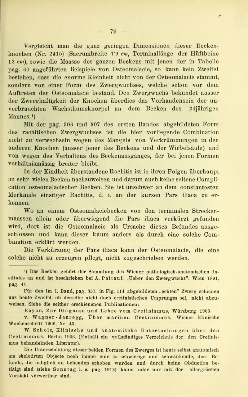 Vergleicht man die ganz geringen Dimensionen dieser Becken- knochen (Nr. 2415) (Sacrumbreite 7*9 cm, Terminallänge der Hüftbeine 12 cm), sowie die Maasse des ganzen Beckens mit jenen der in Tabelle pag. 60 angeführten Beispiele von Osteomalacie, so kann kein Zweifel bestehen, dass die enorme Kleinheit nicht von der Osteomalacie stammt, sondern von einer Form des Zwergwuchses, welche schon vor dem Auftreten der Osteomalacie bestand. Den Zwergwuchs bekundet ausser der Zwerghaftigkeit der Knochen überdies das Vorhandensein der un- verbrauchten Wachsthumsknorpel an dem Becken des 24jährigen Mannes. ^) Mit der pag. 306 und 307 des ersten Bandes abgebildeten Form des rachitischen Zwergwuchses ist die hier vorliegende Combination nicht zu verwechseln wegen des Mangels von Verkrümmungen in den anderen Knochen (ausser jener des Beckens und der Wirbelsäule) und von wegen des Verhaltens des Beckenausganges, der bei jenen Formen verhältnismässig breiter bleibt. In der Kindheit überstandene Rachitis ist in ihren Folgen überhaupt an sehr vielen Becken nachzuweisen und darum auch keine seltene Compli- cation osteomalacischer Becken. Sie ist unschwer an dem constantesten Merkmale einstiger Rachitis, d. i. an der kurzen Pars iliaca zu er- kennen. Wo an einem Osteomalaciebecken von den terminalen Strecken- maassen allein oder überwiegend die Pars iliaca verkürzt gefunden wird, dort ist die Osteomalacie als Ursache dieses Befundes ausge- schlossen und kann dieser kaum anders als durch eine solche Com- bination erklärt werden. Die Verkürzung der Pars iliaca kann der Osteomalacie, die eine solche nicht zu erzeugen pflegt, nicht zugeschrieben werden. 1) Das Becken gehört der Sammlung des Wiener pathologisch-anatomischen In- stitutes an und ist beschrieben bei A. Paltauf, „Ueber den Zwergwuchs. Wien 1891, pag. 41. Für den im I. Band, pag. 357, in Fig. 114 abgebildeten „echten Zwerg scheinen uns heute Zweifel, ob derselbe nicht doch cretinistischen Ursprunges sei, nicht abzu- weisen. Siehe die seither erschienenen Publicationen: Bayon, Zur Diagnose und Lehre vom Cretinismus, Würzburg 1903. V. Wagner - Jauregg, Über marinen Cretinismus. Wiener klinische Wochenschrift 1906, Nr. 43. W. Scholz, Klinische und anatomische Untersuchungen über den Cretinismus. Berlin 1906. (Enthält ein vollständiges Verzeichnis der den Cretinis- mus behandelnden Literatur). Die Unterscheidung dieser beiden Formen des Zwerges ist heute selbst anatomisch am skeletirten Objecte noch immer eine so schwierige nnd schwankende, dass Be- funde, die lediglich an Lebenden erhoben wurden und durch keine Obduction be- tätigt sind (siehe Sonntag 1. c. pag. 1913) kaum oder nur mit der allergrössten Vorsicht verwertbar sind.