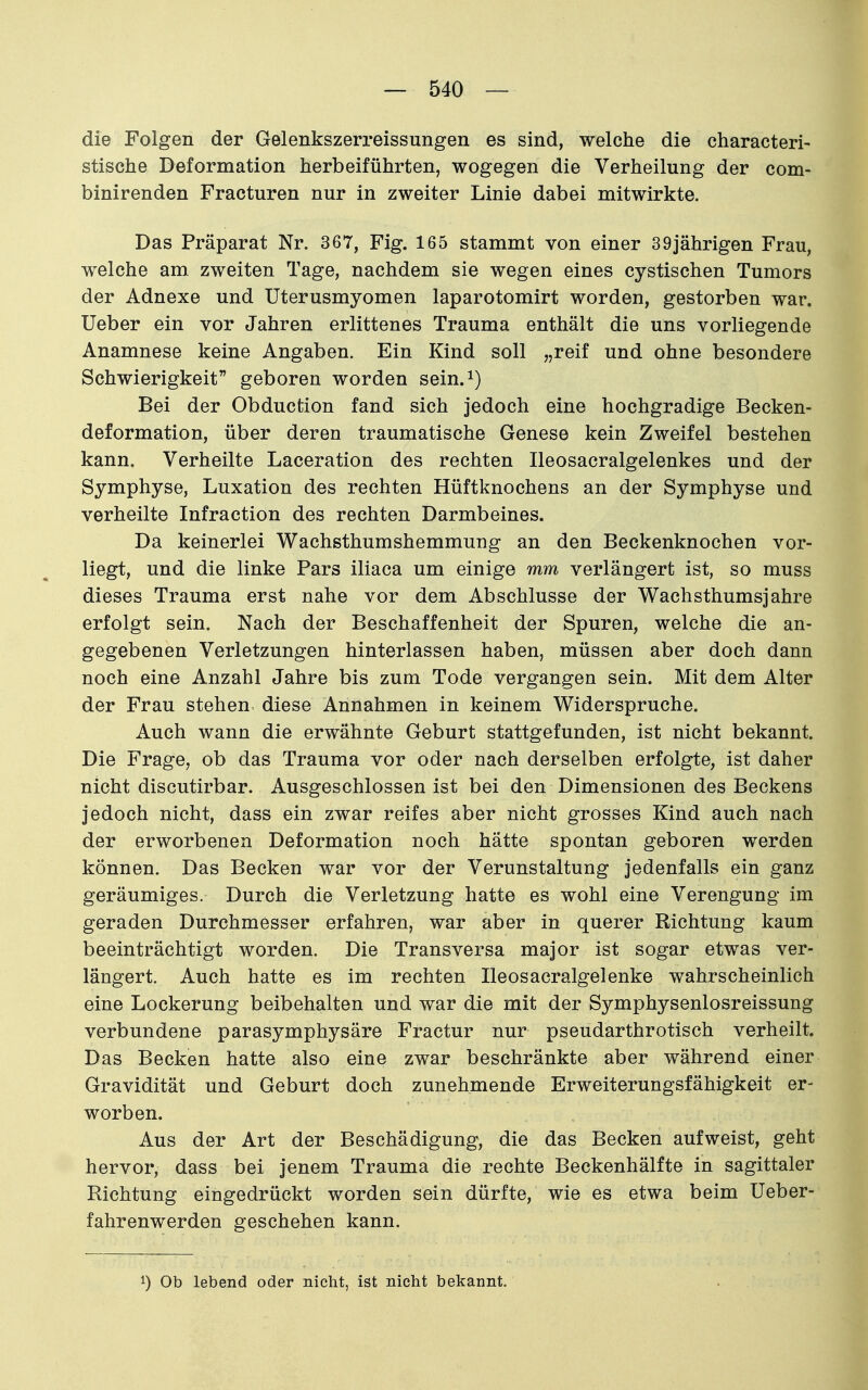 die Folgen der Gelenkszerreissungen es sind, welche die characteri- stische Deformation herbeiführten, wogegen die Verheilung der com- binirenden Fracturen nur in zweiter Linie dabei mitwirkte. Das Präparat Nr, 367, Fig. 165 stammt von einer 39jährigen Frau, welche am zweiten Tage, nachdem sie wegen eines cystischen Tumors der Adnexe und Uterusmyomen laparotomirt worden, gestorben war. Ueber ein vor Jahren erlittenes Trauma enthält die uns vorliegende Anamnese keine Angaben. Ein Kind soll „reif und ohne besondere Schwierigkeit geboren worden sein.^) Bei der Obduction fand sich jedoch eine hochgradige Becken- deformation, über deren traumatische Genese kein Zweifel bestehen kann. Verheilte Laceration des rechten Ileosacralgelenkes und der Symphyse, Luxation des rechten Hüftknochens an der Symphyse und verheilte Infraction des rechten Darmbeines. Da keinerlei Wachsthumshemmung an den Beckenknochen vor- liegt, und die linke Pars iliaca um einige mm verlängert ist, so muss dieses Trauma erst nahe vor dem Abschlüsse der Wachsthumsjahre erfolgt sein. Nach der Beschaffenheit der Spuren, welche die an- gegebenen Verletzungen hinterlassen haben, müssen aber doch dann noch eine Anzahl Jahre bis zum Tode vergangen sein. Mit dem Alter der Frau stehen diese Annahmen in keinem Widerspruche. Auch wann die erwähnte Geburt stattgefunden, ist nicht bekannt. Die Frage, ob das Trauma vor oder nach derselben erfolgte, ist daher nicht discutirbar. Ausgeschlossen ist bei den Dimensionen des Beckens jedoch nicht, dass ein zwar reifes aber nicht grosses Kind auch nach der erworbenen Deformation noch hätte spontan geboren werden können. Das Becken war vor der Verunstaltung jedenfalls ein ganz geräumiges. Durch die Verletzung hatte es wohl eine Verengung im geraden Durchmesser erfahren, war aber in querer Richtung kaum beeinträchtigt worden. Die Transversa major ist sogar etwas ver- längert. Auch hatte es im rechten Ileosacralgelenke wahrscheinlich eine Lockerung beibehalten und war die mit der Symphysenlosreissung verbundene parasymphysäre Fractur nur pseudarthrotisch verheilt. Das Becken hatte also eine zwar beschränkte aber während einer Gravidität und Geburt doch zunehmende Erweiterungsfähigkeit er- worben. Aus der Art der Beschädigung, die das Becken aufweist, geht hervor, dass bei jenem Trauma die rechte Beckenhälfte in sagittaler Richtung eingedrückt worden sein dürfte, wie es etwa beim Ueber- fahrenwerden geschehen kann. 1) Ob lebend oder nicht, ist nicht bekannt.