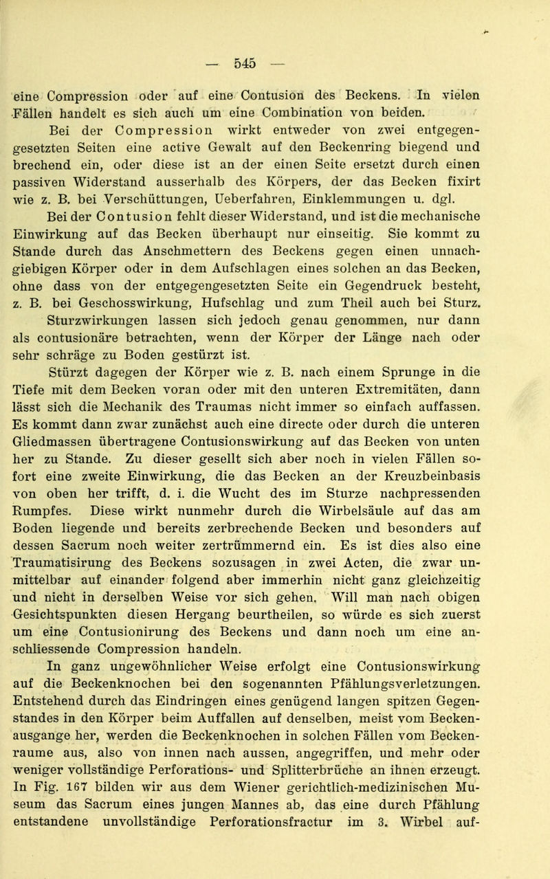 eine Compression oder auf eine Contusion des Beckens. In vielen Fällen handelt es sich auch um eine Combination von beiden. Bei der Compression wirkt entweder von zwei entgegen- gesetzten Seiten eine active Gewalt auf den Beckenring biegend und brechend ein, oder diese ist an der einen Seite ersetzt durch einen passiven Widerstand ausserhalb des Körpers, der das Becken fixirt wie z. B. bei Verschüttungen, üeberfahren, Einklemmungen u. dgl. Bei der Contusion fehlt dieser Widerstand, und ist die mechanische Einwirkung auf das Becken überhaupt nur einseitig. Sie kommt zu Stande durch das Anschmettern des Beckens gegen einen unnach- giebigen Körper oder in dem Aufschlagen eines solchen an das Becken, ohne dass von der entgegengesetzten Seite ein Gegendruck besteht, z. B. bei Geschosswirkung, Hufschlag und zum Theil auch bei Sturz. Sturzwirkungen lassen sich jedoch genau genommen, nur dann als contusionäre betrachten, wenn der Körper der Länge nach oder sehr schräge zu Boden gestürzt ist. Stürzt dagegen der Körper wie z. B. nach einem Sprunge in die Tiefe mit dem Becken voran oder mit den unteren Extremitäten, dann lässt sich die Mechanik des Traumas nicht immer so einfach auffassen. Es kommt dann zwar zunächst auch eine directe oder durch die unteren Gliedmassen übertragene Contusionswirkung auf das Becken von unten her zu Stande. Zu dieser gesellt sich aber noch in vielen Fällen so- fort eine zweite Einwirkung, die das Becken an der Kreuzbeinbasis von oben her trifft, d. i. die Wucht des im Sturze nachpressenden Rumpfes. Diese wirkt nunmehr durch die Wirbelsäule auf das am Boden liegende und bereits zerbrechende Becken und besonders auf dessen Sacrum noch weiter zertrümmernd ein. Es ist dies also eine Traumatisirung des Beckens sozusagen in zwei Acten, die zwar un- mittelbar auf einander folgend aber immerhin nicht ganz gleichzeitig und nicht in derselben Weise vor sich gehen. Will man nach obigen Gesichtspunkten diesen Hergang beurtheilen, so würde es sich zuerst um eine Contusionirung des Beckens und dann noch um eine an- schliessende Compression handeln. In ganz ungewöhnlicher Weise erfolgt eine Contusionswirkung auf die Beckenknochen bei den sogenannten Pfählungsverletzungen. Entstehend durch das Eindringen eines genügend langen spitzen Gegen- standes in den Körper beim Auffallen auf denselben, meist vom Becken- ausgange her, werden die Beckenknochen in solchen Fällen vom Becken- raume aus, also von innen nach aussen, angegriffen, und mehr oder weniger vollständige Perforations- und Splitterbrüche an ihnen erzeugt. In Fig. 167 bilden wir aus dem Wiener gerichtlich-medizinischen Mu- seum das Sacrum eines jungen Mannes ab, das eine durch Pfählung entstandene unvollständige Perforationsfractur im 3. Wirbel auf-