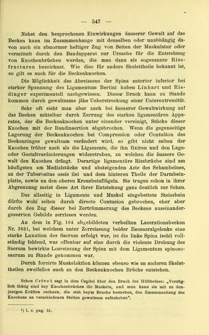 Nebst den besprochenen Einwirkungen äusserer Gewalt auf das Becken kann im Zusammenhange mit denselben oder unabhängig da- von auch ein abnormer heftiger Zug von Seiten der Muskulatur oder vermittelt durch den Bandapparat zur Ursache für die Entstehung von Knochenbrüchen werden, die man dann als sogenannte Riss- fracturen bezeichnet. Wie dies für andere Skelettheile bekannt ist, so gilt es auch für die Beckenknochen. Die Möglichkeit des Abreissens der Spina anterior inferior bei starker Spannung des Ligamentum Bertini haben Linhart und Rie- dinger experimentell nachgewiesen. Dieser Bruch kann zu Stande kommen durch gewaltsame jähe Ueberstreckung einer Unterextremität. Sehr oft sieht man aber auch bei äusserer Gewaltwirkung auf das Becken mittelbar durch Zerrung des starken ligamentären Appa- rates, der die Beckenknochen unter einander vereinigt, Stücke dieser Knochen mit der Bandinsertion abgebrochen. Wenn die gegenseitige Lagerung der Beckenknochen bei Compression oder Contusion des Beckenringes gewaltsam verändert wird, so gibt nicht selten der Knochen früher nach als die Ligamente, die ihn fixiren und den Lage- oder Gestaltveränderungen widerstreben, zu welchen die äussere Ge- walt den Knochen drängt. Derartige ligamentäre Rissbrüche sind am häufigsten am Medialstücke und absteigenden Aste des Schambeines, an der Tuberositas ossis ilei und dem hinteren Theile der Darmbein- platte, sowie an den oberen Kreuzbeinflügeln. Sie tragen schon in ihrer Abgrenzung meist diese Art ihrer Entstehung ganz deutlich zur Schau. Das allseitig in Ligamente und Muskel eingebettete Steissbein dürfte wohl selten durch directe Contusion gebrochen, eher aber durch den Zug dieser bei Zertrümmerung des Beckens auseinander- gezerrten Gebilde zerrissen werden. An dem in Fig. 164 abgebildeten verheilten Lacerationsbecken Nr. 2831, bei welchem unter Zerreissung beider Ileosacralgelenke eine starke Luxation des Sacrum erfolgt war, ist die linke Spina ischii voll- ständig fehlend, was offenbar auf eine durch die violente Drehung des Sacrum bewirkte Losreissung der Spina mit dem Ligamentum spinoso- sacrum zu Stande gekommen war. Durch forcirte Muskelaktion können ebenso wie an anderen Skelet- theilen zweifellos auch an den Beckenknochen Brüche entstehen. Schon Grevel) sagt in dem Capitel über den Bruch des Hüftbeines; „Vorzüg- lich thätig sind bey Knochenbrüchen die Muskeln, und man kann sie mit zu den- jenigen Kräften rechnen, die sich beym Bruche bestreben, den Zusammenhang des Knochens an verschiedenen Stellen gewaltsam aufzuheben. 1) 1. c. pag. 51.