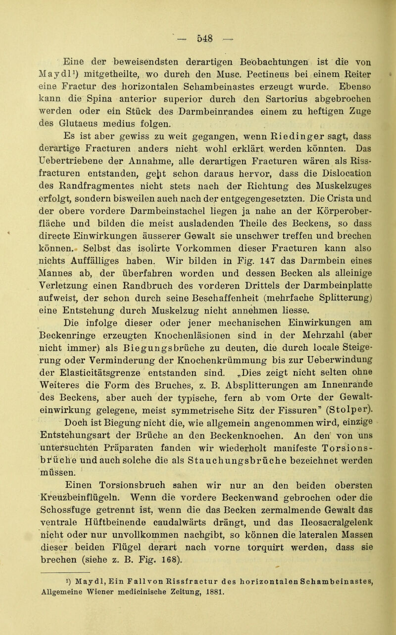 Eine der beweisendsten derartigen Beobachtungen ist die von MaydP) mitgetheilte, wo durch den Muse. Pectineus bei einem Reiter • eine Fractur des horizontalen Schambeinastes erzeugt wurde. Ebenso kann die Spina anterior superior durch den Sartorius abgebrochen werden oder ein Stück des Darmbeinrandes einem zu heftigen Zuge des Glutaeus medius folgen. Es ist aber gewiss zu weit gegangen, wenn Riedinger sagt, dass derartige Fracturen anders nicht wohl erklärt werden könnten. Das Uebertriebene der Annahme, alle derartigen Fracturen wären als Riss- fracturen entstanden, getit schon daraus hervor, dass die Dislocation des Randfragmentes nicht stets nach der Richtung des Muskelzuges erfolgt, sondern bisweilen auch nach der entgegengesetzten. Die Crista und der obere vordere Darmbeinstachel liegen ja nahe an der Körperober- fläche und bilden die meist ausladenden Theile des Beckens, so dass directe Einwirkungen äusserer Gewalt sie unschwer treffen und brechen können. Selbst das isolirte Vorkommen dieser Fracturen kann also nichts Auffälliges haben. Wir bilden in Fig. 147 das Darmbein eines Mannes ab, der überfahren worden und dessen Becken als alleinige Verletzung einen Randbruch des vorderen Drittels der Darmbeinplatte aufweist, der schon durch seine Beschaffenheit (mehrfache Splitterung) eine Entstehung durch Muskelzug nicht annehmen Hesse. Die infolge dieser oder jener mechanischen Einwirkungen am Beckenringe erzeugten Knochenläsionen sind in der Mehrzahl (aber nicht immer) als Biegungsbrüche zu deuten, die durch locale Steige- rung oder Verminderung der Knochenkrümmung bis zur Ueberwindung der Elasticitätsgrenze entstanden sind. „Dies zeigt nicht selten ohne Weiteres die Form des Bruches, z. B. Absplitterungen am Innenrande des Beckens, aber auch der typische, fern ab vom Orte der Gewalt- einwirkung gelegene, meist symmetrische Sitz der Fissuren (Stolper). Doch ist Biegung nicht die, wie allgemein angenommen wird, einzige Entstehungsart der Brüche an den Beckenknochen. An den von uns untersuchten Präparaten fanden wir wiederholt manifeste Torsions- brüche und auch solche die als Stauchungsbrüche bezeichnet werden müssen. Einen Torsionsbruch sahen wir nur an den beiden obersten Kreuzbeinflügeln. Wenn die vordere Beckenwand gebrochen oder die Schossfuge getrennt ist, wenn die das Becken zermalmende Gewalt das ventrale Hüftbeinende caudalwärts drängt, und das Ileosacralgelenk nicht oder nur unvollkommen nachgibt, so können die lateralen Massen dieser beiden Flügel derart nach vorne torquirt werden, dass sie brechen (siehe z. B. Fig. 168). 1) Maydl,Eiii F all von Rissf ractur des horizontalen Schambeinastes, Allgemeine Wiener medicinisehe Zeitung, 1881.