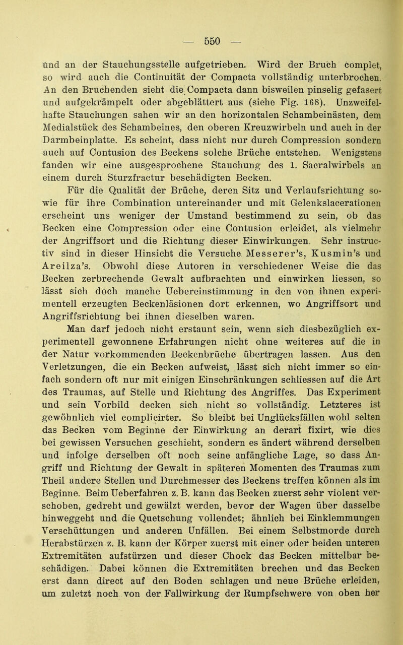 und an der Stauchungsstelle aufgetrieben. Wird der Bruch complet, so wird auch die Continuität der Compacta vollständig unterbrochen. An den Bruchenden sieht die Compacta dann bisweilen pinselig gefasert und aufgekrämpelt oder abgeblättert aus (siehe Fig. 168). Unzweifel- hafte Stauchungen sahen wir an den horizontalen Schambeinästen, dem Medialstück des Schambeines, den oberen Kreuzwirbeln und auch in der Darmbeinplatte. Es scheint, dass nicht nur durch Compression sondern auch auf Contusion des Beckens solche Brüche entstehen. Wenigstens fanden wir eine ausgesprochene Stauchung des 1. Sacralwirbels an einem durch Sturzfractur beschädigten Becken. Für die Qualität der Brüche, deren Sitz und Verl auf srichtung so- wie für ihre Combination untereinander und mit Gelenkslacerationen erscheint uns weniger der Umstand bestimmend zu sein, ob das Becken eine Compression oder eine Contusion erleidet, als vielmehr der Angriffsort und die Richtung dieser Einwirkungen. Sehr instruc- tiv sind in dieser Hinsicht die Versuche Messerer's, Kusmin's und Areilza's. Obwohl diese Autoren in verschiedener Weise die das Becken zerbrechende Gewalt aufbrachten und einwirken Hessen, so lässt sich doch manche Uebereinstimmung in den von ihnen experi- mentell erzeugten Beckenläsionen dort erkennen, wo Angriffsort und Angriffsriehtung bei ihnen dieselben waren. Man darf jedoch nicht erstaunt sein, wenn sich diesbezüglich ex- perimentell gewonnene Erfahrungen nicht ohne weiteres auf die in der Natur vorkommenden Beckenbrüche übertragen lassen. Aus den Verletzungen, die ein Becken aufweist, lässt sich nicht immer so ein- fach sondern oft nur mit einigen Einschränkungen schliessen auf die Art des Traumas, auf Stelle und Richtung des Angriffes. Das Experiment und sein Vorbild decken sich nicht so vollständig. Letzteres ist gewöhnlich viel complicirter. So bleibt bei Unglücksfällen wohl selten das Becken vom Beginne der Einwirkung an derart fixirt, wie dies bei gewissen Versuchen geschieht, sondern es ändert während derselben und infolge derselben oft noch seine anfängliche Lage, so dass An- griff und Richtung der Gewalt in späteren Momenten des Traumas zum Theil andere Stellen und Durchmesser des Beckens treffen können als im Beginne. Beim Ueberfahren z. B. kann das Becken zuerst sehr violent ver- schoben, gedreht und gewälzt werden, bevor der Wagen über dasselbe hinweggeht und die Quetschung vollendet; ähnlich bei Einklemmungen Verschüttungen und anderen Unfällen. Bei einem Selbstmorde durch Herabstürzen z. B. kann der Körper zuerst mit einer oder beiden unteren Extremitäten aufstürzen und dieser Chock das Becken mittelbar be- schädigen. Dabei können die Extremitäten brechen und das Becken erst dann direct auf den Boden schlagen und neue Brüche erleiden, um zuletzt noch von der Fallwirkung der Rumpf schwere von oben her