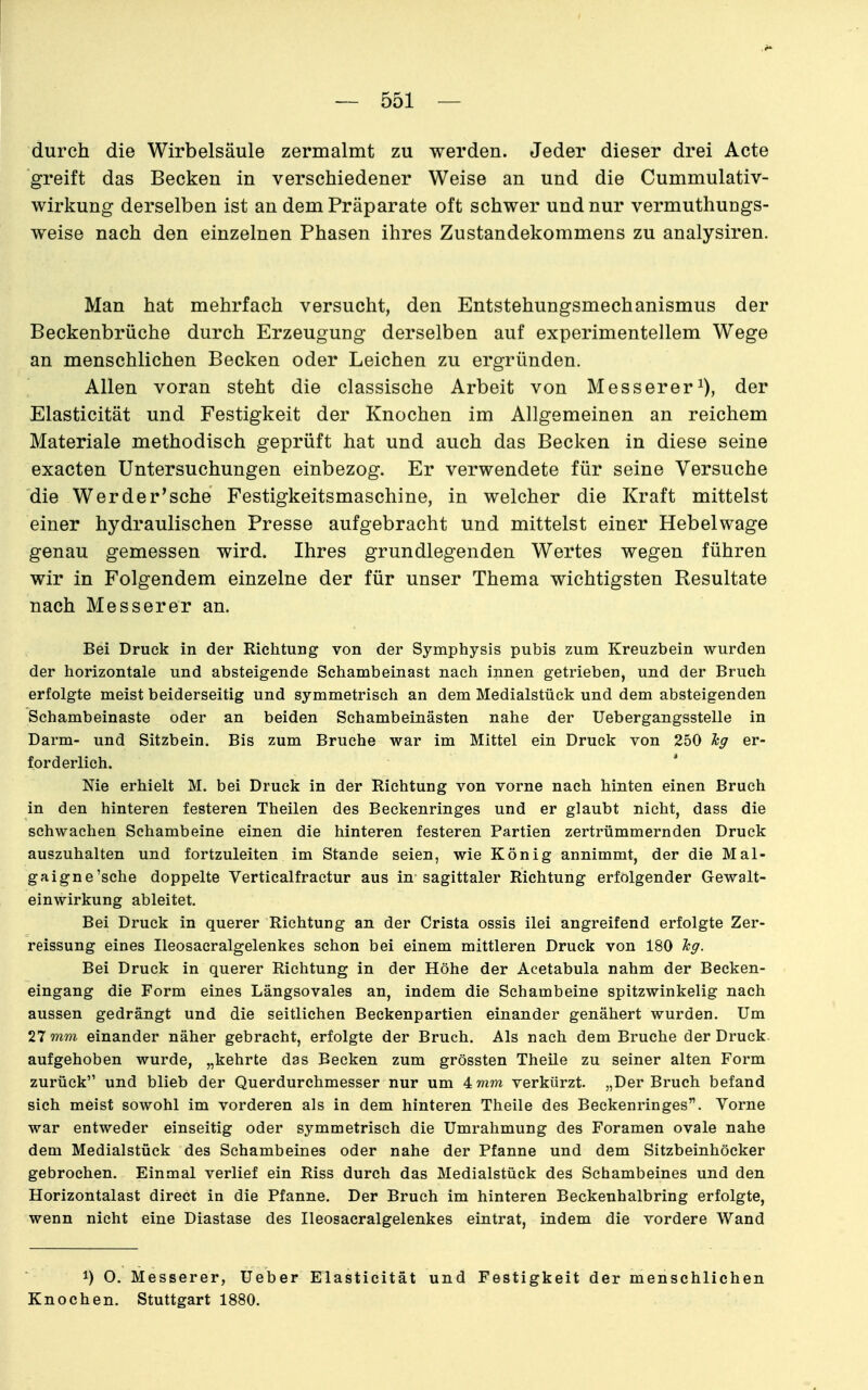 durch die Wirbelsäule zermalmt zu werden. Jeder dieser drei Acte greift das Becken in verschiedener Weise an und die Cummulativ- wirkung derselben ist an dem Präparate oft schwer und nur vermuthungs- weise nach den einzelnen Phasen ihres Zustandekommens zu analysiren. Man hat mehrfach versucht, den Entstehungsmechanismus der Beckenbrüche durch Erzeugung derselben auf experimentellem Wege an menschlichen Becken oder Leichen zu ergründen. Allen voran steht die classische Arbeit von Messereri), der Elasticität und Festigkeit der Knochen im Allgemeinen an reichem Materiale methodisch geprüft hat und auch das Becken in diese seine exacten Untersuchungen einbezog. Er verwendete für seine Versuche die Wer der'sehe Festigkeitsmaschine, in welcher die Kraft mittelst einer hydraulischen Presse aufgebracht und mittelst einer Hebelwage genau gemessen wird. Ihres grundlegenden Wertes wegen führen wir in Folgendem einzelne der für unser Thema wichtigsten Resultate nach Messerer an. Bei Druck in der Richtung von der Symphysis pubis zum Kreuzbein wurden der horizontale und absteigende Schambeinast nach innen getrieben, und der Bruch erfolgte meist beiderseitig und symmetrisch an dem Medialstück und dem absteigenden Schambeinaste oder an beiden Schambeinästen nahe der Uebergangsstelle in Darm- und Sitzbein. Bis zum Bruche war im Mittel ein Druck von 250 leg er- forderlich. Me erhielt M. bei Druck in der Richtung von vorne nach hinten einen Bruch in den hinteren festeren Theilen des Beckenringes und er glaubt nicht, dass die schwachen Schambeine einen die hinteren festeren Partien zertrümmernden Druck auszuhalten und fortzuleiten im Stande seien, wie König annimmt, der die Mal- gaigne'sche doppelte Verticalfractur aus in sagittaler Richtung erfolgender Gewalt- einwirkung ableitet. Bei Druck in querer Richtung an der Crista ossis ilei angreifend erfolgte Zer- reissung eines Ileosacralgelenkes schon bei einem mittleren Druck von 180 Tcg. Bei Druck in querer Richtung in der Höhe der Acetabula nahm der Becken- eingang die Form eines Längsovales an, indem die Schambeine spitzwinkelig nach aussen gedrängt und die seitlichen Beckenpartien einander genähert wurden. Um 27 wm einander näher gebracht, erfolgte der Bruch. Als nach dem Bruche der Druck aufgehoben wurde, „kehrte das Becken zum grössten Theile zu seiner alten Form zurück und blieb der Querdurchmesser nur um 4wim verkürzt. „Der Bruch befand sich meist sowohl im vorderen als in dem hinteren Theile des Beckenringes. Vorne war entweder einseitig oder symmetrisch die Umrahmung des Foramen ovale nahe dem Medialstück des Schambeines oder nahe der Pfanne und dem Sitzbeinhöcker gebrochen. Einmal verlief ein Riss durch das Medialstück des Schambeines und den Horizontalast direct in die Pfanne. Der Bruch im hinteren Beckenhalbring erfolgte, wenn nicht eine Diastase des Ileosacralgelenkes eintrat, indem die vordere Wand 1) O. Messerer, Ueber Elasticität und Festigkeit der menschlichen Knochen. Stuttgart 1880.