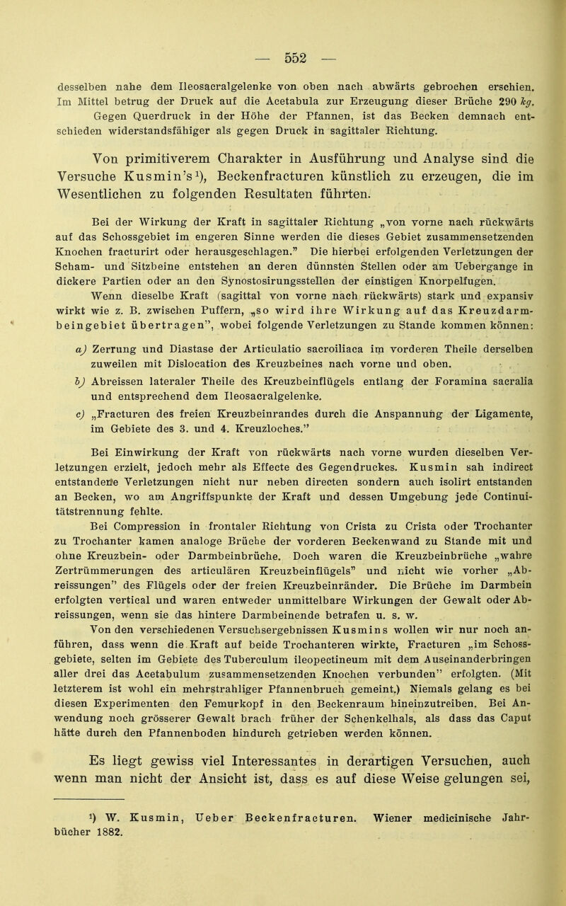 desselben nahe dem Ileosacralgelenke von oben nach abwärts gebrochen erschien. Im Mittel betrug der Druck auf die Acetabula zur Erzeugung dieser Brüche 290 hg. Gegen Querdruck in der Höhe der Pfannen, ist das Becken demnach ent- schieden widerstandsfähiger als gegen Druck in sagittaler Richtung. Von primitiverem Charakter in Ausführung und Analyse sind die Versuche Kusmin's^), Beckenfracturen künstlich zu erzeugen, die im Wesentlichen zu folgenden Resultaten führten. Bei der Wirkung der Kraft in sagittaler Richtung „von vorne nach rückwärts auf das Schossgebiet im engeren Sinne werden die dieses Gebiet zusammensetzenden Knochen fracturirt oder herausgeschlagen. Die hierbei erfolgenden Verletzungen der Scham- und Sitzbeine entstehen an deren dünnsten Stellen oder am Uebergange in dickere Partien oder an den Synostosirungsstellen der einstigen Knorpelfugen. Wenn dieselbe Kraft (sagittal von vorne nach rückwärts) stark und expansiv wirkt wie z. B. zwischen Puffern, „so wird ihre Wirkung auf das Kreuzdarm- beingebiet übertragen, wobei folgende Verletzungen zu Stande kommen können: a) Zerrung und Diastase der Articulatio sacroiliaca im vorderen Theile derselben zuweilen mit Dislocation des Kreuzbeines nach vorne und oben. hj Abreissen lateraler Theile des Kreuzbeinflügels entlang der Foramiua sacralia und entsprechend dem Ileosacralgelenke. c) „Fracturen des freien Kreuzbeinrandes durch die Anspannung der Ligamente, im Gebiete des 3. und 4. Kreuzloches. Bei Einwirkung der Kraft von rückwärts nach vorne wurden dieselben Ver- letzungen erzielt, jedoch mehr als Effecte des Gegendruckes. Kusmin sah indirect entstandene Verletzungen nicht nur neben directen sondern auch isolirt entstanden an Becken, wo am Angriffspunkte der Kraft und dessen Umgebung jede Continui- tätstrennung fehlte. Bei Compression in frontaler Richtung von Cfista zu Crista oder Trochanter zu Trochanter kamen analoge Brüche der vorderen Beckenwand zu Stande mit und ohne Kreuzbein- oder Darmbeinbrüche. Doch waren die Kreuzbeinbrüche „wahre Zertrümmerungen des articulären Kreuzbeinflügels und nicht wie vorher „Ab- reissungen des Flügels oder der freien Kreuzbeinränder. Die Brüche im Darmbein erfolgten vertical und waren entweder unmittelbare Wirkungen der Gewalt oderAb- reissungen, wenn sie das hintere Darmbeinende betrafen u. s. w. Von den verschiedenen Versuchsergebnissen Kusmins wollen wir nur noch an- führen, dass wenn die Kraft auf beide Trochanteren wirkte, Fracturen „im Schoss- gebiete, selten im Gebiete des Tuberculum ileopectineum mit dem Auseinanderbringen aller drei das Acetabulum zusammensetzenden Knochen verbunden erfolgten. (Mit letzterem ist wohl ein mehrstrahliger Pfannenbruch gemeint.) Niemals gelang es bei diesen Experimenten den Femurkopf in den Beckenraum hineinzutreiben. Bei An- wendung noch grösserer Gewalt brach früher der Schenkelhals, als dass das Caput hätte durch den Pfannenboden hindurch getrieben werden können. Es liegt gewiss viel Interessantes in derartigen Versuchen, auch wenn man nicht der Ansicht ist, dass es auf diese Weise gelungen sei, 1) W. Kusmin, lieber Beckenfracturen. Wiener medicinische Jahr- bücher 1882.