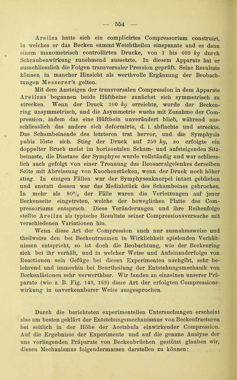 Areilza hatte sich ein complicirtes Compressorium construirt, in welches er das Becken sammt Weichtheilen einspannte und es dann einem manometrisch controllirten Drucke, von 1 bis 600 kg durch Schraubenwirkung zunehmend aussetzte. In diesem Apparate hat er ausschliesslich die Folgen transversaler Pression geprüft. Seine Resultate können in mancher Hinsicht als werthvolle Ergänzung der Beobach- tungen Messerer's gelten. Mit dem Ansteigen der transversalen Compression in dem Apparate Areilzas' begannen beide Hüftbeine zunächst sich symmetrisch zu strecken. Wenn der Druck 100 kg erreichte, wurde der Becken- ring unsymmetrisch, und die Asymmetrie wuchs mit Zunahme der Com- pression, indem das eine Hüftbein unverändert blieb, während aus- schliesslich das andere sich deformirte, d. i. abflachte und streckte. Das Schambeinende des letzteren trat hervor, und die Symphysis pubis löste sich. Stieg der Druck auf 250 kg^ so erfolgte ein doppelter Bruch meist im horizontalen Scham- und aufsteigenden Sitz- beinaste, die Diastase der Symphyse wurde vollständig und war schliess- lich auch gefolgt von einer Trennung des Ileosacralgelenkes derselben Seite mit Abreissung von Knochenstücken, wenn der Druck noch höher stieg. In einigen Fällen war der Symphysenknorpel intact geblieben und anstatt dessen war das Medialstück des Schambeines gebrochen. In mehr als SO^/o der Fälle waren die Verletzungen auf jener Beckenseite eingetreten, welche der beweglichen Platte des Com- pressoriums entsprach. Diese Veränderungen und ihre Reihenfolge stellte Areilza als typische Resultate seiner Compressionsversuche mit verschiedenen Variationen hin. Wenn diese Art der Compression auch nur ausnahmsweise und theilweise den bei Beckentraumen in Wirklichkeit spielenden Verhält- nissen entspricht, so ist doch die Beobachtung, wie der Beckenring sich bei ihr verhält, und in welcher Weise und Aufeinanderfolge von Reactionen sein Gefüge bei diesen Experimenten nachgibt, sehr be- lehrend und immerhin bei Beurtheilung der Entstehungsmechanik von Beckenläsionen sehr verwerthbar. Wir fanden an einzelnen unserer Prä- parate (wie z. B. Fig. 143, 169) diese Art der erfolgten Compressions-, Wirkung in unverkennbarer Weise ausgesprochen. Durch die berichteten experimentellen Untersuchungen erscheint also am besten geklärt der Entstehungsmechanismus von Beckenfracturen bei seitlich in der Höhe der Acetabula einwirkender Compression. Auf die Ergebnisse der Experiniente und auf die genaue Analyse der uns vorliegenden Präparate von Beckenbrüchen gestützt glauben wir, diesen Mechanismus folgendermassen darstellen zu können: