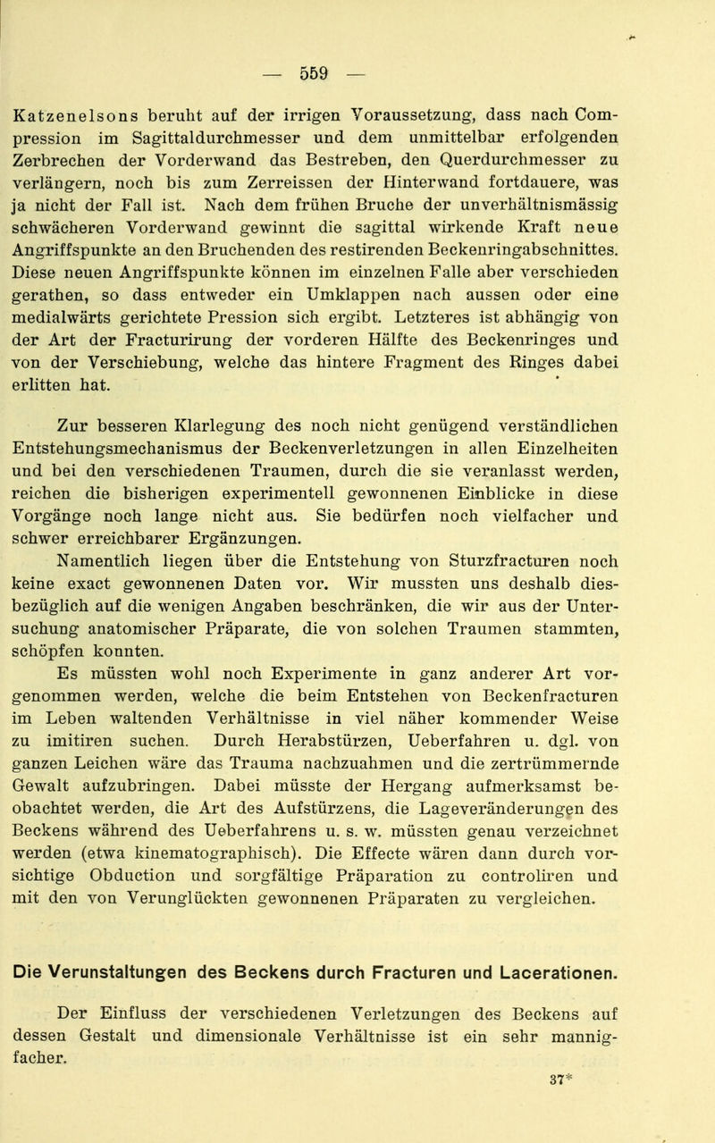 Katzenelsons beruht auf der irrigen Voraussetzung, dass nach Com- pression im Sagittaldurchmesser und dem unmittelbar erfolgenden Zerbrechen der Vorderwand das Bestreben, den Querdurchmesser zu verlängern, noch bis zum Zerreissen der Hintervvand fortdauere, was ja nicht der Fall ist. Nach dem frühen Bruche der unverhältnismässig schwächeren Vorderwand gewinnt die sagittal wirkende Kraft neue Angriffspunkte an den Bruchenden des restirenden Beckenringabschnittes. Diese neuen Angriffspunkte können im einzelnen Falle aber verschieden gerathen, so dass entweder ein Umklappen nach aussen oder eine medialwärts gerichtete Pression sich ergibt. Letzteres ist abhängig von der Art der Fracturirung der vorderen Hälfte des Beckenringes und von der Verschiebung, welche das hintere Fragment des Ringes dabei erlitten hat. Zur besseren Klarlegung des noch nicht genügend verständlichen Entstehungsmechanismus der Beckenverletzungen in allen Einzelheiten und bei den verschiedenen Traumen, durch die sie veranlasst werden, reichen die bisherigen experimentell gewonnenen Einblicke in diese Vorgänge noch lange nicht aus. Sie bedürfen noch vielfacher und schwer erreichbarer Ergänzungen. Namentlich liegen über die Entstehung von Sturzfracturen noch keine exact gewonnenen Daten vor. Wir mussten uns deshalb dies- bezüglich auf die wenigen Angaben beschränken, die wir aus der Unter- suchung anatomischer Präparate, die von solchen Traumen stammten, schöpfen konnten. Es müssten wohl noch Experimente in ganz anderer Art vor- genommen werden, welche die beim Entstehen von Beckenfracturen im Leben waltenden Verhältnisse in viel näher kommender Weise zu imitiren suchen. Durch Herabstürzen, Ueberfahren u. dgl. von ganzen Leichen wäre das Trauma nachzuahmen und die zertrümmernde Gewalt aufzubringen. Dabei müsste der Hergang aufmerksamst be- obachtet werden, die Art des Aufstürzens, die Lageveränderungen des Beckens während des Ueberfahrens u. s. w. müssten genau verzeichnet werden (etwa kinematographisch). Die Effecte wären dann durch vor- sichtige Obduction und sorgfältige Präparation zu controliren und mit den von Verunglückten gewonnenen Präparaten zu vergleichen. Die Verunstaltungen des Beckens durch Fracturen und Lacerationen. Der Einfluss der verschiedenen Verletzungen des Beckens auf dessen Gestalt und dimensionale Verhältnisse ist ein sehr mannig- facher. 37*