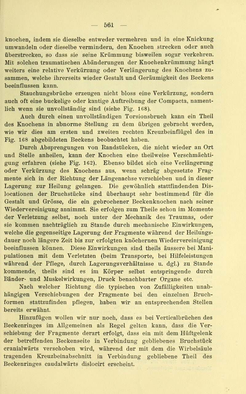 knochen, indem sie dieselbe entweder vermehren und in eine Knickung umwandeln oder dieselbe vermindern, den Knochen strecken oder auch überstrecken, so dass sie seine Krümmung bisweilen sogar verkehren. Mit solchen traumatischen Abänderungen der Knochenkrümmung hängt weiters eine relative Verkürzung oder Verlängerung des Knochens zu- sammen, welche ihrerseits wieder Gestalt und Geräumigkeit des Beckens beeinflussen kann. Stauchungsbrüche erzeugen nicht bloss eine Verkürzung, sondern auch oft eine buckelige oder kantige Auftreibung der Compacta, nament- lich wenn sie unvollständig sind (siehe Fig. 168). Auch durch einen unvollständigen Torsionsbruch kann ein Theil des Knochens in abnorme Stellung zu dem übrigen gebracht werden, wie wir dies am ersten und zweiten rechten Kreuzbeinflügel des in Fig. 168 abgebildeten Beckens beobachtet haben. Durch Absprengungen von Randstücken, die nicht wieder an Ort und Stelle anheilen, kann der Knochen eine theilweise Verschmächti- gung erfahren (siehe Fig. 162). Ebenso bildet sich eine Verlängerung oder Verkürzung des Knochens aus, wenn schräg abgesetzte Frag- mente sich in der Richtung der Längenachse verschieben und in dieser Lagerung zur Heilung gelangen. Die gewöhnlich stattfindenden Dis- locationen der Bruchstücke sind überhaupt sehr bestimmend für die Gestalt und Grösse, die ein gebrochener Beckenknochen nach seiner Wiedervereinigung annimmt. Sie erfolgen zum Theile schon im Momente der Verletzung selbst, noch unter der Mechanik des Traumas, oder sie kommen nachträglich zu Stande durch mechanische Einwirkungen, welche die gegenseitige Lagerung der Fragmente während der Heilungs- dauer noch längere Zeit bis zur erfolgten knöchernen Wiedervereinigung beeinflussen können. Diese Einwirkungen sind theils äussere bei Manir pulationen mit dem Verletzten (beim Transporte, bei Hilfeleistungen während der Pflege, durch Lagerungsverhältnisse u. dgl.) zu Stande kommende, theils sind es im Körper selbst entspringende durch Bänder- und Muskelwirkungen, Druck benachbarter Organe etc. Nach welcher Richtung die typischen von Zufälligkeiten unab- hängigen Verschiebungen der Fragmente bei den einzelnen Bruch- formen stattzufinden pflegen, haben wir an entsprechenden Stellen bereits erwähnt. Hinzufügen wollen wir nur noch, dass es bei Verticalbrüchen des Beckenringes im Allgemeinen als Regel gelten kann, dass die Ver- schiebung der Fragmente derart erfolgt, dass ein mit dem Hüftgelenk der betreffenden Beckenseite in Verbindung gebliebenes Bruchstück cranialwärts verschoben wird, während der mit dem die Wirbelsäule tragenden Kreuzbeinabschnitt in Verbindung gebliebene Theil des Beckenringes caudalwärts dislocirt erscheint.