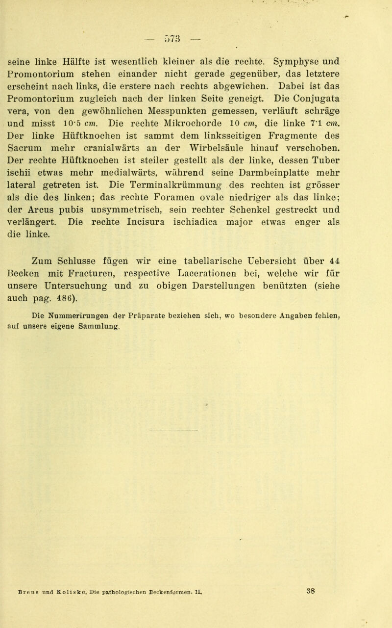 seine linke Hälfte ist wesentlich kleiner als die rechte. Symphyse und Promontorium stehen einander nicht gerade gegenüber, das letztere erscheint nach links, die erstere nach rechts abgewichen. Dabei ist das Promontorium zugleich nach der linken Seite geneigt. Die Conjugata Vera, von den gewöhnlichen Messpunkten gemessen, verläuft schräge und misst 10-5 cm. Die rechte Mikrochorde 10 cm, die linke 7*1 cm. Der linke Hüftknochen ist sammt dem linksseitigen Fragmente des Sacrum mehr cranialwärts an der Wirbelsäule hinauf verschoben. Der rechte Hüftknochen ist steiler gestellt als der linke, dessen Tuber ischii etwas mehr medialwärts, während seine Darmbeinplatte mehr lateral getreten ist. Die Terminalkrümmung des rechten ist grösser als die des linken; das rechte Foramen ovale niedriger als das linke; der Arcus pubis unsymmetrisch, sein rechter Schenkel gestreckt und verlängert. Die rechte Incisura ischiadica major etwas enger als die linke. Zum Schlüsse fügen wir eine tabellarische Uebersicht über 44 Becken mit Fracturen, respective Lacerationen bei, welche wir für unsere Untersuchung und zu obigen Darstellungen benützten (siehe auch pag. 486). Die Nummerirungen der Präparate beziehen sich, wo besondere Angaben fehlen, auf unsere eigene Sammlung. Breiis und Kolisko, Die pathologischen Beckenformen. II, 38