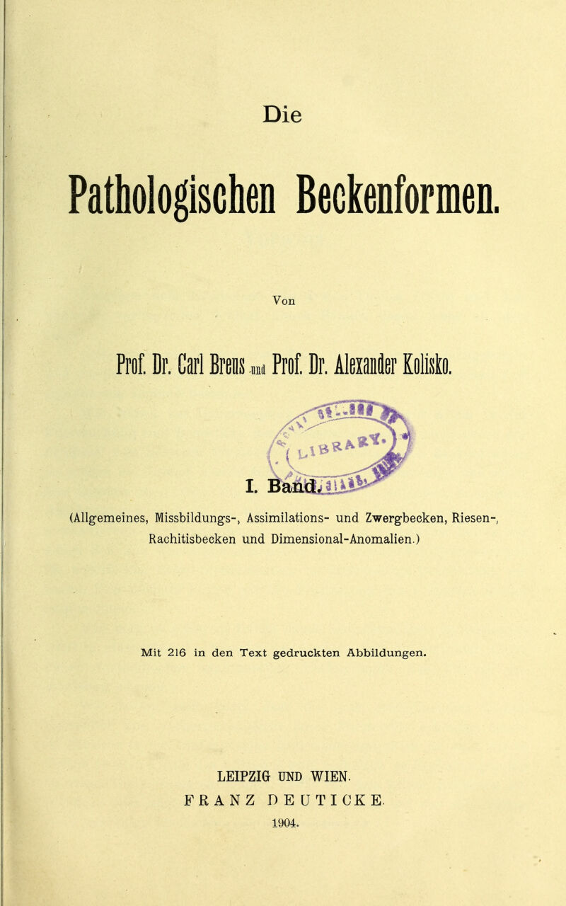 Die Pathologischen ßeckenformeD. Von Proi; Dr. Carl Brens .m Prof. Dr. Alßxanäer Kolisto. (Allgemeines, Missbildungs-> Assimilations- und Zwergbeeken, Riesen-, Rachitisbeeken und Dimensional-Anomalien.) Mit 216 in den Text gedruckten Abbildungen. LEIPZm UND WIEN. FRANZ DEÜTICKE. 1904.