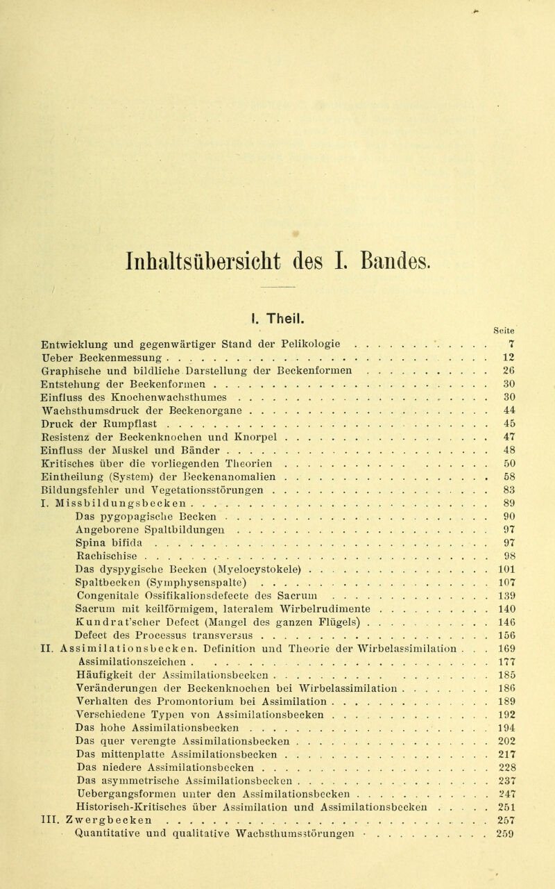 Inhaltsübersicht des I. Bandes. I. Theil. Seite Entwicklung und gegenwärtiger Stand der Pelikologie 7 lieber Beckenmessung 12 Graphische und bildliche Darstellung der Beckenformen 26 Entstehung der Beckenformen 30 Einfluss des Knochenwachsthumes 30 Wachsthumsdruck der Beckenorgane 44 Druck der Rumpflast 45 Resistenz der Beckenknochen und Knorpel 47 Einfluss der Muskel und Bänder 48 Kritisches über die vorliegenden Theorien 50 Eintheilung (System) der Beckenanomalien 58 Bildungsfehler und Vegetationsstörungen 83 I. Missbildungsbecken 89 Das pygopagische Becken 90 Angeborene Spaltbildungeii 97 Spina bifida . 97 Rachischise 98 Das dyspygische Becken (Myelocystokele) 101 • Spaltbecken (Symphysenspalte) 107 Congenitale Ossifikalionsdefecte des Sacrum 139 Sacrum mit keilförmigem, lateralem Wirbelrudimente 140 Kundrat'scher Defect (Mangel des ganzen Flügels) 146 Defect des Processus transversus 156 II. Assimilationsbecken. Definition und Theorie der Wirbelassimilation . . . 169 A.ssimilationszeichen 177 Häufigkeit der Assimilationsbecken 185 Veränderungen der Beckenknochen bei Wirbelassimilation 186 Verhalten des Promontorium bei Assimilation 189 Verschiedene Typen von Assimilationsbecken 192 Das hohe Assimilationsbecken 194 Das quer verengte Assimilationsbecken 202 Das mittenplatte Assimilationsbecken 217 Das niedere Assimilationsbecken 228 Das asymmetrische Assimilationsbecken 237 Uebergangsformen unter den Assimilationsbecken 247 Historisch-Kritisches über Assimilation und Assimilationsbecken 251 III. Zwergbecken 257 Quantitative und qualitative Wachsthumsstörungen • 259