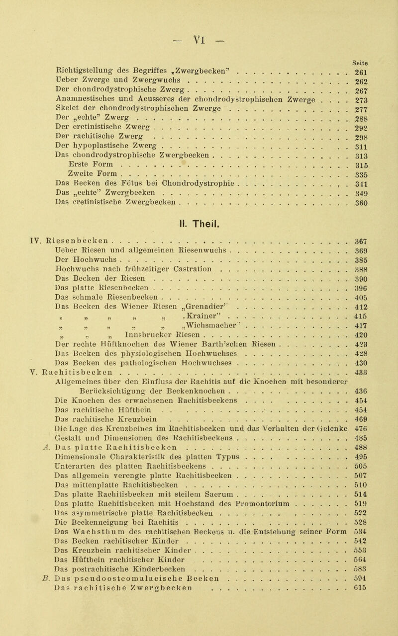 - VI ^ Seite Richtigstellung des Begriffes „Zwergbecken 261 lieber Zwerge und Zwergwuchs 262 Der chondrodystrophische Zwerg 267 Anamnestisches und Aeusseres der chondrodystrophischen Zwerge .... 273 Skelet der chondrodystrophischen Zwerge 277 Der „echte Zwerg . . . . „ . 288 Der cretinistische Zwerg 292 Der rachitische Zwerg 298 Der hypoplastische Zwerg 311 Das chondrodystrophische Zwergbecken 313 Erste Form 315 Zweite Form 335 Das Becken des Fötus bei Chondrodystrophie , . 341 Das „echte Zwergbecken 349 Das cretinistische Zwergbecken , 360 II. Theil. IV. Riesenbecken 367 lieber Riesen und allgemeinen Riesenwuchs 369 Der Hochwuchs 385 Hochwuchs nach frühzeitiger Castration 388 Das Becken der Riesen 390 Das platte Riesenbecken 396 Das schmale Riesenbecken 405 Das Becken des Wiener Riesen „Grenadier'' 412 ^Krainer 415 „ „ „ „ „ „Wichsmacher' 417 „ „ „ Innsbrucker Riesen 420 Der rechte Hüftknochen des Wiener Bartli'schen Riesen 423 Das Becken des physiologischen Hochwuclises 428 Das Becken des pathologischen Hochwuchses 430 V. Rachitisbecken 433 Allgemeines über den Einfluss der Rachitis auf die Knochen mit besonderer Berücksichtigung der Beckenknochen 436 Die Knochen des erwachsenen Rachitisbeckens 454 Das rachitische Hüftbein 454 Das rachitische Kreuzbein ... 469 Die Lage des Kreuzbeines im Rachitisbecken und das Verhalten der Gelenke 476 Gestalt und Dimensionen des Rachitisbeckens 485 -4. Dasplatte Rachitisbecken 488 Dimensionale Charakteristik des platten Typus 495 Unterarten des platten Rachitisbeckens 505 Das allgemein verengte platte Rachitisbecken 507 Das mittenplatte Rachitisbecken 510 Das platte Rachitisbeeken mit steilem Sacrum 514 Das platte Rachitisbecken mit Hochstand des Promontorium 519 Das asymmetrische platte Rachitisbecken 522 Die Beckenneigung bei Rachitis 528 Das Wachsthum des rachitischen Beckens u. die Entstehung seiner Form 534 Das Becken rachitischer Kinder 542 Das Kreuzbein rachitischer Kinder 553 Das Hüftbein rachitischer Kinder 564 Das postrachitische Kinderbecken 583 -B. Daspseudoosteomalacische Becken 594 Das rachitische Zwergbecken 615