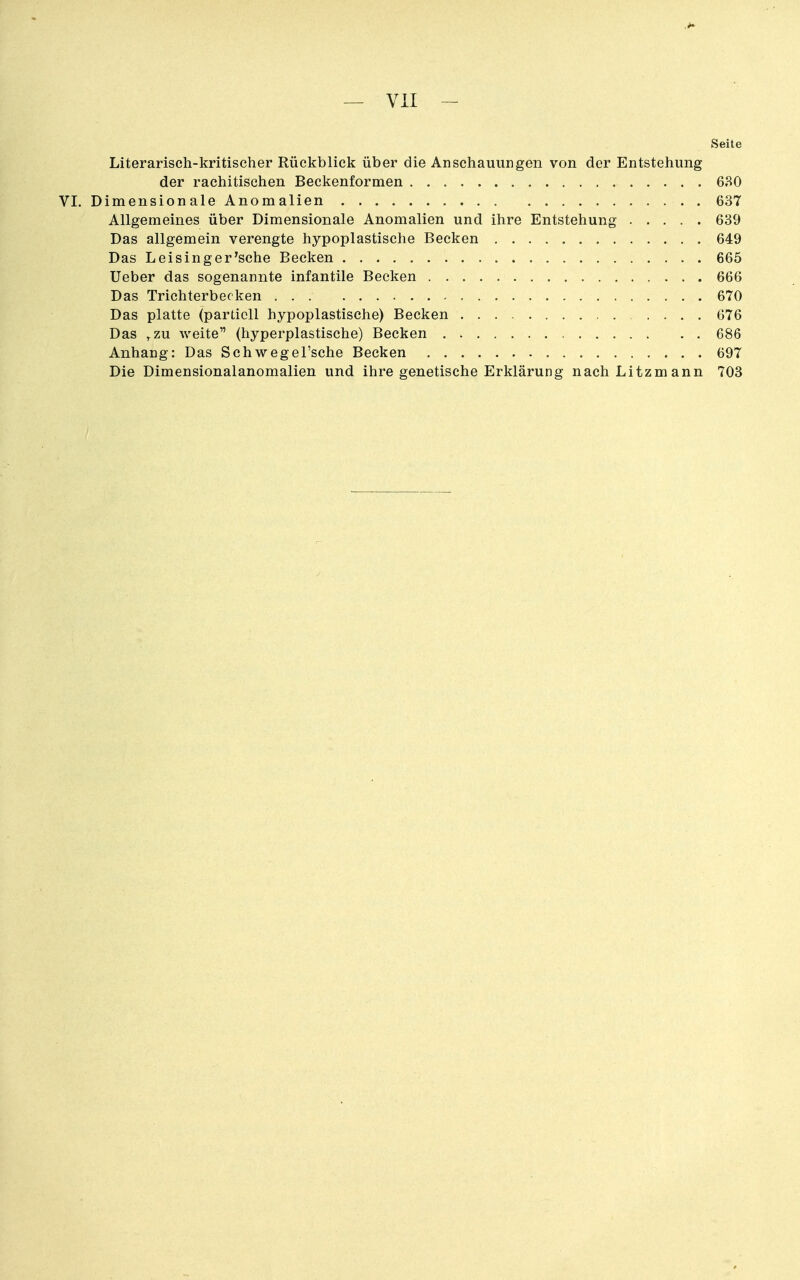 — VII - Seite Literarisch-kritischer Rückblick über die Anschauungen von der Entstehung der rachitischen Beckenformen 680 VI. Dimension ale Anomalien 637 Allgemeines über Dimensionale Anomalien und ihre Entstehung 639 Das allgemein verengte hypoplastische Becken 649 Das L eisin g er'sehe Becken 665 Ueber das sogenannte infantile Becken 666 Das Trichterbecken 670 Das platte (partiell hypoplastische) Becken 676 Das ^zu weite (hyperplastische) Becken 686 Anhang: Das Schwegel'sche Becken 697 Die Dimensionalanomalien und ihre genetische Erklärung nach Litzmann 703