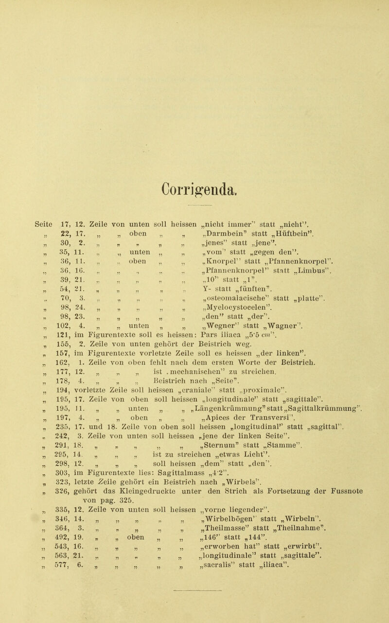 Corrigenda. Seite 17, 12. Zeile von unten soll heissen „nicht immer statt „nicht. 55 22, 17. 55 5? oben 55 55 „Darmbein statt „Hüftbein. 55 30, 2. 55 r 11 55 „jenes statt „jene. 55 35, 11. 15 unten 55 „vom statt „gegen den. 55 36, II. oben 55 „Knorpel statt „Pfannenknorpel. 3G, IG. 55 „Pfannenknorpel statt „Limbus. 55 39, 21. 55 55 55 55 „10 statt „1. 55 54, 21. 55 55 55 55 Y- statt „fünften. 70, 3. 55 55 55 „osteomalacische statt „platte. 55 98, 24. 55 55 55 55 55 „Myelocystocelen. 98, 23. 55 15 55 55 „den statt „der. 55 102, 4. 55 55 unten 55 55 „Wegner statt „Wagner. 121, im Figurentexte soll es heissen: Pars iliaca „5'5 cm. 155, 2. Zeile von unten gehört der Beistrich weg. 157, im Figurentexte vorletzte Zeile soll es heissen „der linken, 162, 1. Zeile von oben fehlt nach dem ersten Worte der Beistrich. 177, 12. „ „ „ ist .mechanischen zu streichen. 178, 4. „ „ „ Beistrich nach „Seite. 194, vorletzte Zeile soll heissen „craniale statt „proximale. 195, 17. Zeile von oben soll heissen „longitudinale statt „sagittale. 195, 11. „ „ unten „ „ „Längenkrümmung statt„Sagittalkrümmung''. 197, 4. „ „ oben „ „ „Apices der Transversi. 235, 17. und 18. Zeile von oben soll heissen „longitudinal statt „sagittal. 242, 3. Zeile von unten soll heissen „jene der linken Seite. 291, Ib. „ „ „ „ „ 295, 14. „ „ „ ist zu streichen 298, 12. „ „ „ soll heissen „dem statt „den. 303, im Figurentexte lies: Sagittalmass „4 2. 323, letzte Zeile gehört ein Beistrich nach „Wirbels. 326, gehört das Kleingedruckte unter den Strich als Fortsetzung der Fussnote von pag. 325. 335, 12. Zeile von unten soll heissen „vorne liegender. 346, 14. „ „ „ „ „ „Wirbelbögen statt „Wirbeln. 364, 3. „ „ „ „ „ „Theilmasse statt 492, 19. „ „ oben „ „ „146 statt „144. 543, 16. „ „ „ „ „ „erworben hat statt 563, 21. „ „ „ „ „ „longitudinale statt „sagittale' 577, 6. „ „ „ „ „ „sacralis statt „iliaca.