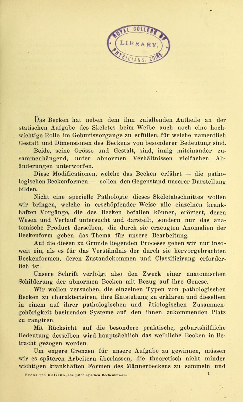 Das Becken hat neben dem ihm zufallenden Antheile an der statischen Aufgabe des Skeletes beim Weibe auch noch eine hoch- wichtige Rolle im Geburtsvorgange zu erfüllen, für welche namentlich Gestalt und Dimensionen des Beckens von besonderer Bedeutung sind. Beide, seine Grösse und Gestalt, sind, innig miteinander zu- sammenhängend, unter abnormen Verhältnissen vielfachen Ab- änderungen unterworfen. Diese Modificationen, welche das Becken erfährt — die patho- logischen Beckenformen — sollen den Gegenstand unserer Darstellung bilden. Nicht eine specielle Pathologie dieses Skeletabschnittes wollen wir bringen, welche in erschöpfender Weise alle einzelnen krank- haften Vorgänge, die das Becken befallen können, erörtert, deren Wesen und Verlauf untersucht und darstellt, sondern nur das ana- tomische Product derselben, die durch sie erzeugten Anomalien der Beckenform geben das Thema für unsere Bearbeitung. Auf die diesen zu Grunde liegenden Processe gehen wir nur inso- weit ein, als es für das Verständnis der durch sie hervorgebrachten Beckenformen, deren Zustandekommen und Classificirung erforder- lich ist. Unsere Schrift verfolgt also den Zweck einer anatomischen Schilderung der abnormen Becken mit Bezug auf ihre Genese. Wir wollen versuchen, die einzelnen Typen von pathologischen Becken zu charakterisiren, ihre Entstehung zu erklären und dieselben in einem auf ihrer pathologischen und ätiologischen Zusammen- gehörigkeit basirenden Systeme auf den ihnen zukommenden Platz zu rangiren. Mit Rücksicht auf die besondere praktische, geburtshilfliche Bedeutung desselben wird hauptsächlich das weibliche Becken in Be- tracht gezogen werden. Um engere Grenzen für unsere Aufgabe zu gewinnen, müssen wir es späteren Arbeitern überlassen, die theoretisch nicht minder wichtigen krankhaften Formen des Männerbeckens zu sammeln und