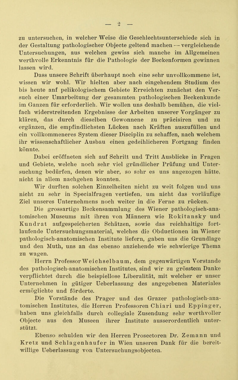 — 2 — zu untersuchen, in welcher Weise die Geschlechtsunterschiede sich in der Gestaltung pathologischer Objecte geltend machen — vergleichende Untersuchungen, aus welchen gewiss sich manche im Allgemeinen werthvolle Erkenntnis für die Pathologie der Beckenformen gewinnen lassen wird. Dass unsere Schrift überhaupt noch eine sehr unvollkommene ist, Avissen wir wohl. Wir hielten aber nach eingehendem Studium des bis heute anf pelikologischem Gebiete Erreichten zunächst den Ver- such einer Umarbeitung der gesammten pathologischen Beckenkunde im Ganzen für erforderlich. Wir wollen uns deshalb bemühen^ die viel- fach widerstreitenden Ergebnisse der Arbeiten unserer Vorgänger zu klären, das durch dieselben Gewonnene zu präcisiren und zu ergänzen, die empfindlichsten Lücken nach Kräften auszufüllen und ein vollkommeneres System dieser Disciplin zu schaffen, nach welchem ihr wissenschaftlicher Ausbau einen gedeihlicheren Fortgang finden könnte. Dabei eröffneten sich auf Schritt und Tritt Ausblicke in Fragen und Gebiete, welche noch sehr viel gründlicher Prüfung und Unter- suchung bedürfen, denen wir aber, so sehr es uns angezogen hätte, nicht in allem nachgehen konnten. Wir durften solchen Einzelheiten nicht zu weit folgen und uns nicht zu sehr in Specialfragen vertiefen^ um nicht das vorläufige Ziel unseres Unternehmens noch weiter in die Ferne zu rücken. Die grossartige Beckensammlung des Wiener pathologisch-ana- tomischen Museums mit ihren von Männern wie Rokitansky und Kundrat aufgespeicherten Schätzen, sowie das reichhaltige fort- laufende Untersuchungsmaterial, welches die Obductionen im Wiener pathologisch-anatomischen Institute liefern, gaben uns die Grundlage und den Muth, uns an das ebenso anziehende wie schwierige Thema zu wagen. Herrn Professor Weichselbaum, dem gegenwärtigen Vorstande des pathologisch-anatomischen Institutes, sind wir zu grösstem Danke verpflichtet durch die beispiellose Liberalität, mit welcher er unser Unternehmen in gütiger Ueberlassung des angegebenen Materiales ermöglichte und förderte. Die Vorstände des Prager und des Grazer pathologisch-ana- tomischen Institutes, die Herren Professoren Chiari und Eppinger, haben uns gleichfalls durch collegiale Zusendung sehr werthvoller Objecte aus den Museen ihrer Institute ausserordentlich unter- stützt. Ebenso schulden wir den Herren Prosectoren Dr. Zemann und Kretz und Schlagenhaufer in Wien unseren Dank für die bereit- willige Ueberlassung von Untersuchungsobjecten.