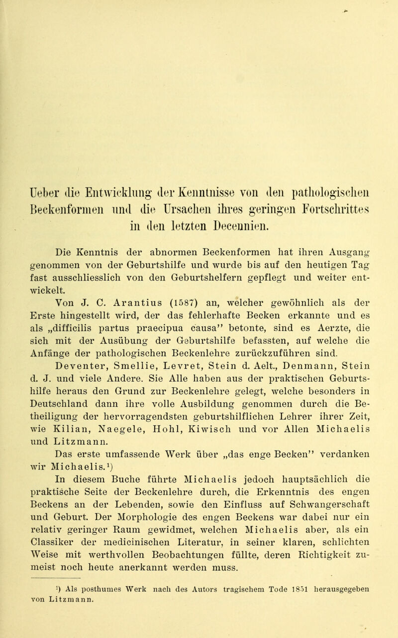 Ueber die Entwicklung der Kenntnisse von den pathologischen Beckenformen und die Ursachen ihres geringen Fortschrittes in den letzten Decennien. Die Kenntnis der abnormen Beckenformen hat ihren Ausgang genommen von der Geburtshilfe und wurde bis auf den heutigen Tag fast ausschliesslich von den Geburtshelfern gepflegt und weiter ent- wickelt. Von J. C. Arantius (1587) an, welcher gewöhnlich als der Erste hingestellt wird, der das fehlerhafte Becken erkannte und es als „difficilis partus praecipua causa betonte, sind es Aerzte, die sich mit der Ausübung der Geburtshilfe befassten, auf welche die Anfänge der pathologischen Beckenlehre zurückzuführen sind. Deventer, Smellie, Levret, Stein d. Aelt, Denmann, Stein d. J. und viele Andere. Sie Alle haben aus der praktischen Geburts- hilfe heraus den Grund zur Beckenlehre gelegt, welche besonders in Deutschland dann ihre volle Ausbildung genommen durch die Be- theiligung der hervorragendsten geburtshilflichen Lehrer ihrer Zeit, Avie Kilian, Naegele, Hohl, Kiwisch und vor Allen Michaelis und Litzmann. Das erste umfassende Werk über „das enge Becken verdanken wir Michaelis. 1) In diesem Buche führte Michaelis jedoch hauptsächlich die praktische Seite der Beckenlehre durch, die Erkenntnis des engen Beckens an der Lebenden, sowie den Einfluss auf Schwangerschaft und Geburt. Der Morphologie des engen Beckens war dabei nur ein relativ geringer Raum gewidmet, welchen Michaelis aber, als ein Classiker der medicinischen Literatur, in seiner klaren, schlichten Weise mit werthvollen Beobachtungen füllte, deren Richtigkeit zu- meist noch heute anerkannt werden muss. ^) Als posthumes Werk nach des Autors tragischem Tode 1851 herausgegeben von Litzmann.