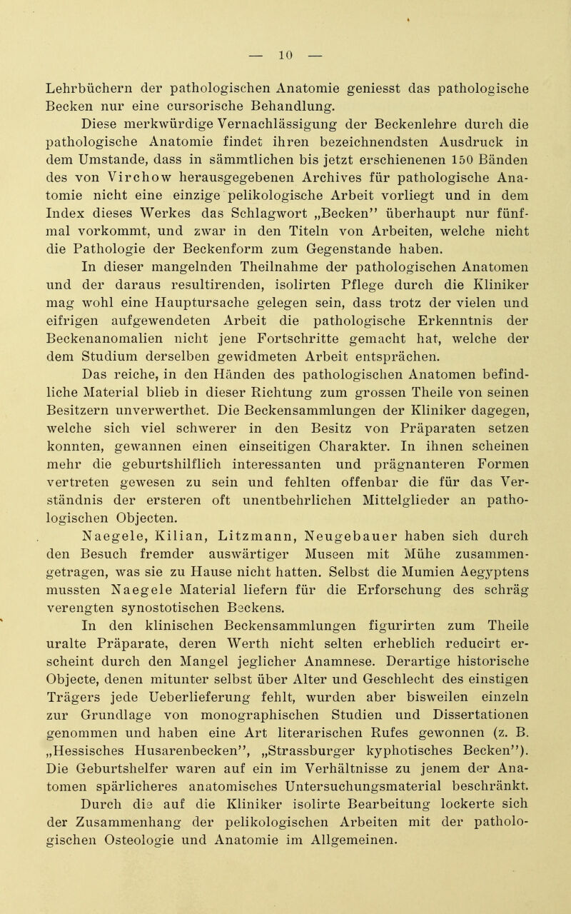 Lehrbüchern der pathologischen Anatomie geniesst das pathologische Becken nur eine cursorische Behandlung. Diese merkwürdige Vernachlässigung der Beckenlehre durch die pathologische Anatomie findet ihren bezeichnendsten Ausdruck in dem Umstände, dass in sämmtlichen bis jetzt erschienenen 150 Bänden des von Virchow herausgegebenen Archives für pathologische Ana- tomie nicht eine einzige pelikologische Arbeit vorliegt und in dem Index dieses Werkes das Schlagwort „Becken überhaupt nur fünf- mal vorkommt, und zwar in den Titeln von Arbeiten, welche nicht die Pathologie der Beckenform zum Gegenstande haben. In dieser mangelnden Theilnahme der pathologischen Anatomen und der daraus resultirenden, isolirten Pflege durch die Kliniker mag wohl eine Hauptursache gelegen sein, dass trotz der vielen und eifrigen aufgewendeten Arbeit die pathologische Erkenntnis der Beckenanomalien nicht jene Fortschritte gemacht hat, welche der dem Studium derselben gewidmeten Arbeit entsprächen. Das reiche, in den Händen des pathologischen Anatomen befind- liche Material blieb in dieser Richtung zum grossen Theile von seinen Besitzern unverwerthet. Die Beckensammlungen der Kliniker dagegen, welche sich viel schwerer in den Besitz von Präparaten setzen konnten, gewannen einen einseitigen Charakter. In ihnen scheinen mehr die geburtshilflich interessanten und prägnanteren Formen vertreten gewesen zu sein und fehlten offenbar die für das Ver- ständnis der ersteren oft unentbehrlichen Mittelglieder an patho- logischen Objecten. Naegele, Kilian, Litzmann, Neugebauer haben sich durch den Besuch fremder auswärtiger Museen mit Mühe zusammen- getragen, was sie zu Hause nicht hatten. Selbst die Mumien Aegyptens mussten Naegele Material liefern für die Erforschung des schräg verengten synostotischen Beckens. In den klinischen Beckensammlungen figurirten zum Theile uralte Präparate, deren Werth nicht selten erheblich reducirt er- scheint durch den Mangel jeglicher Anamnese. Derartige historische Objecte, denen mitunter selbst über Alter und Geschlecht des einstigen Trägers jede Ueberlieferung fehlt, wurden aber bisweilen einzeln zur Grundlage von monographischen Studien und Dissertationen genommen und haben eine Art literarischen Rufes gewonnen (z. B. „Hessisches Husarenbecken, „Strassburger kyphotisches Becken). Die Geburtshelfer waren auf ein im Verhältnisse zu jenem der Ana- tomen spärlicheres anatomisches Untersuchungsmaterial beschränkt. Durch die auf die Kliniker isolirte Bearbeitung lockerte sich der Zusammenhang der pelikologischen Arbeiten mit der patholo- gischen Osteologie und Anatomie im Allgemeinen.