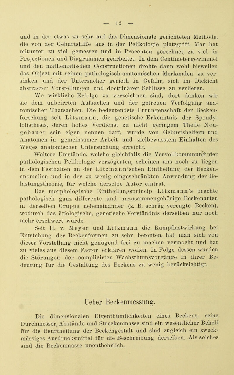 und in der etwas zu sehr auf das Dimensionale gerichteten Methode, die von der Geburtshilfe aus in der Pelikologie platzgriff. Man hat mitunter zu viel gemessen und in Procenten gerechnet, zu viel in Projectionen und Diagrammen gearbeitet. In dem Centimetergewimmel und den mathematischen Constructionen drohte dann wohl bisweilen das Object mit seinen pathologisch-anatomischen Merkmalen zu ver- sinken und der Untersucher gerieth in Gefahr, sich im Dickicht abstracter Vorstellungen und doctrinärer Schlüsse zu verlieren. Wo wirkliche Erfolge zu verzeichnen sind; dort danken wir sie dem unbeirrten Aufsuchen und der getreuen Verfolgung ana- tomischer Thatsachen. Die bedeutendste Errungenschaft der Becken- forschung seit Litzmann, die genetische Erkenntnis der Spondy- lolisthesis, deren hohes Verdienst zu nicht geringem Theile Neu- gebauer sein eigen nennen darf, wurde von Geburtshelfern und Anatomen in gemeinsamer Arbeit und zielbewusstem Einhalten des Weges anatomischer Untersuchung erreicht. Weitere Umstände, welche gleichfalls die Vervollkommnun%~der pathologischen Pelikologie verzögerten, scheinen uns noch zu liegen in dem Festhalten an der Li tz mann'sehen Eintheilung der Becken- anomalien und in der zu wenig eingeschränkten Anwendung der Be- lastungstheorie, für welche derselbe Autor eintrat. Das morphologische Eintheilungsprincip Litzmann's brachte pathologisch ganz differente ünd unzusammengehörige Beckenarten in derselben Gruppe nebeneinander (z. B. schräg verengte Becken), wodurch das ätiologische, genetische Verständnis derselben nur noch mehr erschwert wurde. Seit H. V. Meyer und Litzmann die Rumpflastwirkung bei Entstehung der Beckenformen zu sehr betonten, hat man sich von dieser Vorstellung nicht genügend frei zu machen vermocht und hat zu vieles aus diesem Factor erklären wollen. In Folge dessen wurden die Störungen der complicirten Wachsthumsvorgänge in ihrer Be- deutung für die Gestaltung des Beckens zu wenig berücksichtigt. lieber Beckeninessuiig. Die dimensionalen Eigenthümlichkeiten eines Beckens, seine Durchmesser, Abstände und Streckenmasse sind ein wesentlicher Behelf für die Beurtheilung der Beckengestalt und sind zugleich ein zweck- mässiges Ausdrucksmittel für die Beschreibung derselben. Als solches sind die Beckenmasse unentbehrlich.