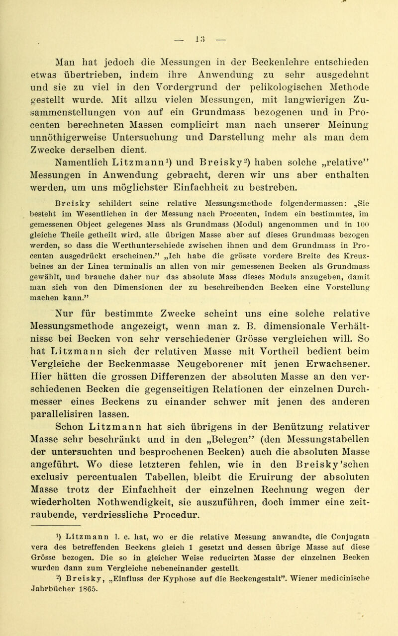 Man hat jedoch die Messungen in der Beckenlehre entschieden etwas übertrieben, indem ihre Anwendung zu sehr ausgedehnt und sie zu viel in den Vordergrund der pelikologischen Methode gestellt wurde. Mit allzu vielen Messungen, mit langwierigen Zu- sammenstellungen von auf ein Grundmass bezogenen und in Pro- centen berechneten Massen complicirt man nach unserer Meinung vmnöthigerweise Untersuchung und Darstellung mehr als man dem Zwecke derselben dient. Namentlich Litzmann^) und Breisky-) haben solche „relative'^ Messungen in Anwendung gebracht, deren wir uns aber enthalten werden, um uns möglichster Einfachheit zu bestreben. Breisky schildert seine relative Messungsmethode folgendermassen: „Sie besteht im Wesentlichen in der Messung nach Procenten, indem ein bestimmtes, im gemessenen Object gelegenes Mass als Grundmass (Modul) angenommen und in lOö gleiche Theile getheilt wird, alle übrigen Masse aber auf dieses Grundmass bezogen werden, so dass die Werthunterschiede zwischen ihnen und dem Grundmass in Pro- centen ausgedrückt erscheinen. „Ich habe die grösste vordere Breite des Kreuz- beines an der Linea terminalis an allen von mir gemessenen Becken als Grundmass gewählt, und brauche daher nur das absolute Mass dieses Moduls anzugeben, damit man sich von den Dimensionen der zu beschreibenden Becken eine Vorstellung machen kann. Nur für bestimmte Zwecke scheint uns eine solche relative Messungsmethode angezeigt, wenn man z. B. dimensionale Verhält- nisse bei Becken von sehr verschiedener Grösse vergleichen will. So hat Litzmann sich der relativen Masse mit Vortheil bedient beim Vergleiche der Beckenmasse Neugeborener mit jenen Erwachsener. Hier hätten die grossen Differenzen der absoluten Masse an den ver- schiedenen Becken die gegenseitigen Relationen der einzelnen Durch- messer eines Beckens zu einander schwer mit jenen des anderen parallelisiren lassen. Schon Litzmann hat sich übrigens in der Benützung relativer Masse sehr beschränkt und in den „Belegen (den Messungstabellen der untersuchten und besprochenen Becken) auch die absoluten Masse angeführt. Wo diese letzteren fehlen, wie in den Breisky'sehen exclusiv percentualen Tabellen, bleibt die Eruirung der absoluten Masse trotz der Einfachheit der einzelnen Rechnung wegen der wiederholten Nothwendigkeit, sie auszuführen, doch immer eine zeit- raubende, verdriessliche Procedur. 1) Litzmann 1. c. hat, wo er die relative Messung anwandte, die Conjugata Vera des betreffenden Beckens gleich 1 gesetzt und dessen übrige Masse auf diese Grösse bezogen. Die so in gleicher Weise reducirten Masse der einzelnen Becken wurden dann zum Vergleiche nebeneinander gestellt. 2) Breisky, „Einfluss der Kyphose auf die Beckengestalt. Wiener medicinische Jahrbücher 1865.