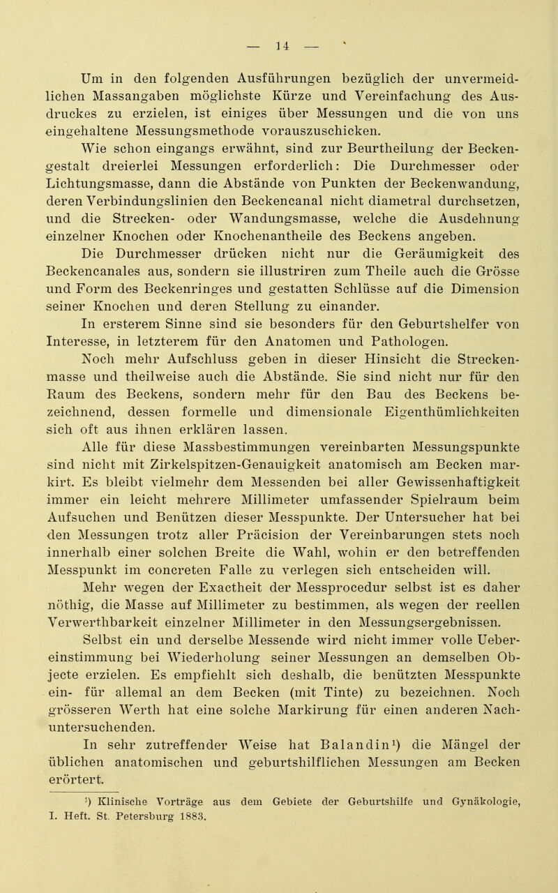 Um in den folgenden Ausführungen bezüglich der unvermeid- lichen Massangaben möglichste Kürze und Vereinfachung des Aus- druckes zu erzielen, ist einiges über Messungen und die von uns eingehaltene Messungsmethode vorauszuschicken. Wie schon eingangs erwähnt, sind zur Beurtheilung der Becken- gestalt dreierlei Messungen erforderlich: Die Durchmesser oder Lichtungsmasse, dann die Abstände von Punkten der Beckenwandung, deren Verbindungslinien den Beckencanal nicht diametral durchsetzen, und die Strecken- oder Wandungsmasse, welche die Ausdehnung- einzelner Knochen oder Knochenantheile des Beckens angeben. Die Durchmesser drücken nicht nur die Geräumigkeit des Beckencanales aus, sondern sie illustriren zum Theile auch die Grösse und Form des Beckenringes und gestatten Schlüsse auf die Dimension seiner Knochen und deren Stellung zu einander. In ersterem Sinne sind sie besonders für den Geburtshelfer von Interesse, in letzterem für den Anatomen und Pathologen. Noch mehr Aufschluss geben in dieser Hinsicht die Strecken- masse und theilweise auch die Abstände. Sie sind nicht nur für den Raum des Beckens, sondern mehr für den Bau des Beckens be- zeichnend, dessen formelle und dimensionale Eigenthümlichkeiten sich oft aus ihnen erklären lassen. Alle für diese Massbestimmungen vereinbarten Messungspunkte sind nicht mit Zirkelspitzen-Genauigkeit anatomisch am Becken mar- kirt. Es bleibt vielmehr dem Messenden bei aller Gewissenhaftigkeit immer ein leicht mehrere Millimeter umfassender Spielraum beim Aufsuchen und Benützen dieser Messpunkte. Der Untersucher hat bei den Messungen trotz aller Präcision der Vereinbarungen stets noch innerhalb einer solchen Breite die Wahl, wohin er den betreffenden Messpunkt im concreten Falle zu verlegen sich entscheiden will. Mehr wegen der Exactheit der Messprocedur selbst ist es daher nöthig, die Masse auf Millimeter zu bestimmen, als wegen der reellen Verwerthbarkeit einzelner Millimeter in den Messungsergebnissen. Selbst ein und derselbe Messende wird nicht immer volle Ueber- einstimmung bei Wiederholung seiner Messungen an demselben Ob- jecte erzielen. Es empfiehlt sich deshalb, die benützten Messpunkte ein- für allemal an dem Becken (mit Tinte) zu bezeichnen. Noch grösseren Werth hat eine solche Markirung für einen anderen Nach- untersuchenden. In sehr zutreffender Weise hat Balandin^) die Mängel der üblichen anatomischen und geburtshilflichen Messungen am Becken erörtert. 0 Klinische Vorträge aus dem Gebiete der Geburtshilfe und Gynäkologie, I. Heft. St. Petersburg 1883.