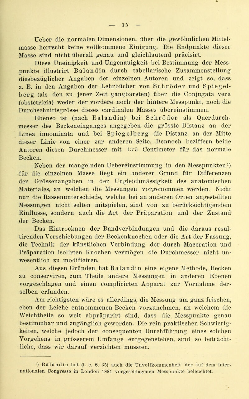 Ueber die normalen Dimensionen, über die gewöhnlichen Mittel- masse herrscht keine vollkommene Einigung. Die Endpunkte dieser Masse sind nicht überall genau und gleichlautend präcisirt. Diese Uneinigkeit und Ungenauigkeit bei Bestimmung der Mess- punkte illustrirt Balandin durch tabellarische Zusammenstellung diesbezüglicher Angaben der einzelnen Autoren und zeigt so, dass z. B. in den Angaben der Lehrbücher von Schröder und Spiegel- ber g (als den zu jener Zeit gangbarsten) über die Conjugata vera (obstetricia) weder der vordere noch der hintere Messpunkt, noch die Durchschnittsgrösse dieses cardinalen Masses übereinstimmen. Ebenso ist (nach Balandin) bei Schröder als Querdurch- messer des Beckeneinganges angegeben die grösste Distanz an der Linea innominata und bei Spiegelberg die Distanz an der Mitte dieser Linie von einer zur anderen Seite. Dennoch beziffern beide Autoren diesen Durchmesser mit 13-5 Centimeter für das normale Becken. Neben der mangelnden Uebereinstimmung in den Messpunkten ^) für die einzelnen Masse liegt ein anderer Grund für Differenzen der Grössenangaben in der Ungleichmässigkeit des anatomischen Materiales, an welchen die Messungen vorgenommen w^erden. Nicht nur die Rassenunterschiede, welche bei an anderen Orten angestellten Messungen nicht selten mitspielen, sind von zu berücksichtigendem Einflüsse, sondern auch die Art der Präparation und der Zustand der Becken. Das Eintrocknen der Bandverbindungen und die daraus resul- tirenden Verschiebungen der Beckenknochen oder die Art der Fassung, die Technik der künstlichen Verbindung der durch Maceration und Präparation isolirten Knochen vermögen die Durchmesser nicht un- wesentlich zu modificiren. Aus diesen Gründen hat Balandin eine eigene Methode, Becken zu conserviren, zum Theile andere Messungen in anderen Ebenen vorgeschlagen und einen complicirten Apparat zur Vornahme der- selben erfunden. Am richtigsten wäre es allerdings, die Messung am ganz frischen, eben der Leiche entnommenen Becken vorzunehmen, an welchem die Weichtheile so weit abpräparirt sind, dass die Messpunkte genau bestimmbar und zugänglich geworden. Die rein praktischen Schwierig- keiten, welche jedoch der consequenten Durchführung eines solchen Vorgehens in grösserem Umfange entgegenstehen, sind so beträcht- liche, dass wir darauf verzichten mussten. 1) Balandin hat (1. c. S. 85) auch die UnvoUkommenheit der auf dem inter- nationalen Congresse in London 1881 vorgeschlagenen Messpunkte beleuchtet.