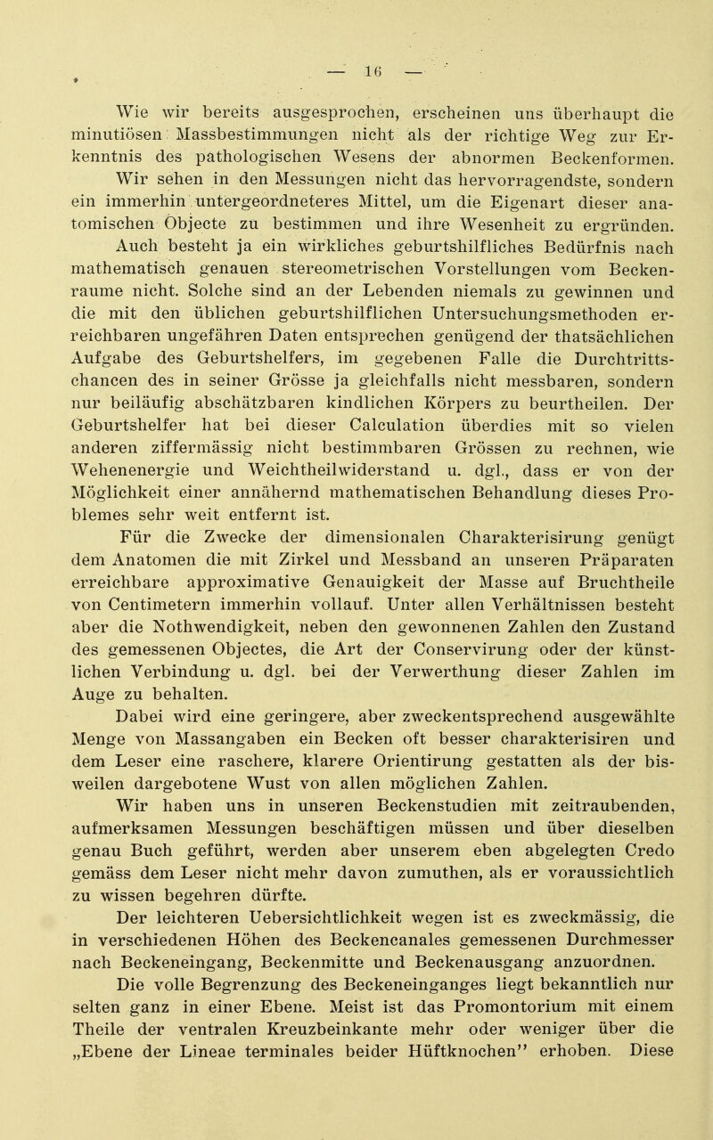 Wie wir bereits ausgesprochen, erscheinen uns überhaupt die minutiösen : Massbestimmungen nicht als der richtige Weg zur Er- kenntnis des pathologischen Wesens der abnormen Beckenformen. Wir sehen in den Messungen nicht das hervorragendste, sondern ein immerhin untergeordneteres Mittel, um die Eigenart dieser ana- tomischen Öbjecte zu bestinimen und ihre Wesenheit zu ergründen. Auch besteht ja ein wirkliches geburtshilfliches Bedürfnis nach mathematisch genauen stereometrischen Vorstellungen vom Becken- raume nicht. Solche sind an der Lebenden niemals zu gewinnen und die mit den üblichen geburtshilflichen Untersuchungsmethoden er- reichbaren ungefähren Daten entsprechen genügend der thatsächlichen Aufgabe des Geburtshelfers, im gegebenen Falle die Durchtritts- chancen des in seiner Grösse ja gleichfalls nicht messbaren, sondern nur beiläufig abschätzbaren kindlichen Körpers zu beurtheilen. Der Geburtshelfer hat bei dieser Calculation überdies mit so vielen anderen ziffermässig nicht bestimmbaren Grössen zu rechnen, wie Wehenenergie und Weichtheilwiderstand u. dgl., dass er von der Möglichkeit einer annähernd mathematischen Behandlung dieses Pro- blemes sehr weit entfernt ist. Für die Zwecke der dimensionalen Charakterisirung genügt dem Anatomen die mit Zirkel und Messband an unseren Präparaten erreichbare approximative Genauigkeit der Masse auf Bruchtheile von Centimetern immerhin vollauf. Unter allen Verhältnissen besteht aber die Nothwendigkeit, neben den gewonnenen Zahlen den Zustand des gemessenen Objectes, die Art der Conservirung oder der künst- lichen Verbindung u. dgl. bei der Verwerthung dieser Zahlen im Auge zu behalten. Dabei wird eine geringere, aber zweckentsprechend ausgewählte Menge von Massangaben ein Becken oft besser charakterisiren und dem Leser eine raschere, klarere Orientirung gestatten als der bis- weilen dargebotene Wust von allen möglichen Zahlen. Wir haben uns in unseren Beckenstudien mit zeitraubenden, aufmerksamen Messungen beschäftigen müssen und über dieselben genau Buch geführt, werden aber unserem eben abgelegten Credo gemäss dem Leser nicht mehr davon zumuthen, als er voraussichtlich zu wissen begehren dürfte. Der leichteren Uebersichtlichkeit wegen ist es zweckmässig, die in verschiedenen Höhen des Beckencanales gemessenen Durchmesser nach Beckeneingang, Beckenmitte und Beckenausgang anzuordnen. Die volle Begrenzung des Beckeneinganges liegt bekanntlich nur selten ganz in einer Ebene. Meist ist das Promontorium mit einem Theile der ventralen Kreuzbeinkante mehr oder weniger über die „Ebene der Lineae terminales beider Hüftknochen'* erhoben. Diese