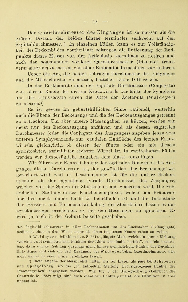 Der Querdurchmesser des Einganges ist zu messen als die grösste Distanz der beiden Lineae terminales senkrecht auf den Sagittaldurchmesser.i) In einzelnen Fällen kann es zur Vollständig- keit des Beckenbildes vortheilhaft beitragen, die Entfernung der End- punkte dieses Masses von der Articulatio sacroiliaca zu notiren und auch den sogenannten vorderen Querdurchmesser (Diameter trans- versa anterior) zu messen, von einer Eminentia ileopectinea zur anderen. Ueber die Art, die beiden schrägen Durchmesser des Einganges und die Mikrochorden zu messen, bestehen keine Differenzen. In der Beckenmitte sind der sagittale Durchmesser (Conjugata) vom oberen Rande des dritten Kreuzwirbels zur Mitte der Symphyse und der transversale durch die Mitte der Acetabula (Waldej^er) zu messen.-) Es ist gewiss im geburtshilflichen Sinne rationell, weiterhin auch die Ebene der Beckenenge und die des Beckenausganges getrennt zu betrachten. Um aber unsere Massangaben zu kürzen, werden wir meist nur den Beckenausgang anführen und als dessen sagittalen Durchmesser (oder die Conjugata des Ausganges) angeben jenen vom unteren Symphysenrande zur caudalen Endfläche des letzten Kreuz- wirbels, gleichgiltig, ob dieser der fünfte oder ein mit diesem synostosirter, assimilirter sechster Wirbel ist. In zweifelhaften Fällen werden wir diesbezügliche Angaben dem Masse hinzufügen. Wir führen zur Kennzeichnung der sagittalen Dimension des Aus- ganges diesen Durchmesser an, der gewöhnlich der Beckenenge zu- gerechnet wird, weil er bestimmender ist für die untere Becken- apertur als der eigentliche gerade Durchmesser des Ausganges, welcher von der Spitze des Steissbeines aus gemessen wird. Die ver- änderliche Stellung dieses Knochencomplexes, welche am Präparate überdies nicht immer leicht zu beurtheilen ist und die Inconstanz der Grössen- und Formenentwickelung des Steissbeines lassen es uns zweckmässiger erscheinen, es bei den Messungen zu ignoriren. Es wird ja auch in der Geburt beiseite geschoben. des Sagittaldurclimessers in allen Beckenebenen uns des Buchstaben C (Conjugata) bedienen, ohne in dem Worte mehr als einen bequemen Namen sehen zu wollen. 1) Waldeyer's Definition (1. c. S. 331): „längste Linie, welche in querer Richtung zwischen zwei symmetrischen Punkten der Linea terminalis besteht, ist nicht brauch- bar, da in querer Richtung durchaus nicht immer symmetrische Punkte der Terminal- linie liegen und sich die drei Merkmale des Wald ey er'sehen Querdurchmessers also nicht immer in einer Linie vereinigen lassen. -) Diese Angabe der Messpunkte halten wir für klarer als jene bei Schroeder und Spiegelberg, wo die ,,in aufrechter Stellung höchstgelegenen Punkte der Pfannengruben angegeben werden. Wie Fig. 6 bei Spiegelberg (Lehrbuch der Geburtshilfe, 1882) zeigt, sind doch dieselben Punkte gemeint, die Definition ist aber undeutlich.